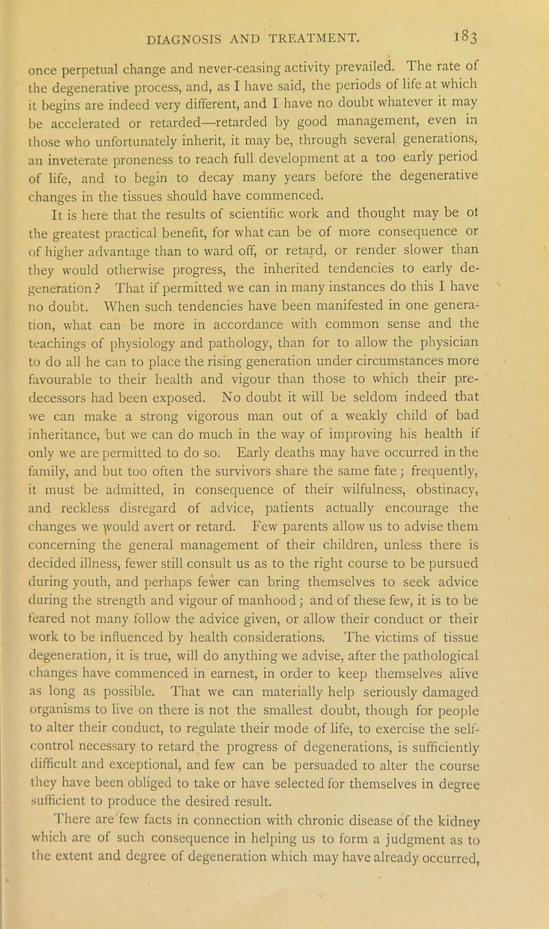once perpetual change and never-ceasing activity prevailed. The rate of the degenerative process, and, as I have said, the periods of life at which it begins are indeed very different, and I have no doubt whatever it may be accelerated or retarded—retarded by good management, even in those who unfortunately inherit, it may be, through several generations, an inveterate proneness to reach full development at a too early period of life, and to begin to decay many years before the degenerative changes in the tissues should have commenced. It is here that the results of scientific work and thought may be ot the greatest practical benefit, for what can be of more consequence or of higher advantage than to ward off, or retard, or render slower than they would otherwise progress, the inherited tendencies to early de- generation ? That if permitted we can in many instances do this I have no doubt. When such tendencies have been manifested in one genera- tion, what can be more in accordance with common sense and the teachings of physiology and pathology, than for to allow the physician to do all he can to place the rising generation under circumstances more favourable to their health and vigour than those to which their pre- decessors had been exposed. No doubt it will be seldom indeed that we can make a strong vigorous man out of a weakly child of bad inheritance, but we can do much in the way of improving his health if only we are permitted to do so. Early deaths may have occurred in the family, and but too often the survivors share the same fate; frequently, it must be admitted, in consequence of their wilfulness, obstinacy, and reckless disregard of advice, patients actually encourage the changes we ymuld avert or retard. Few parents allow us to advise them concerning the general management of their children, unless there is decided illness, fewer still consult us as to the right course to be pursued during youth, and perhaps fewer can bring themselves to seek advice during the strength and vigour of manhood; and of these few, it is to be feared not many follow the advice given, or allow their conduct or their work to be influenced by health considerations. The victims of tissue degeneration, it is true, will do anything we advise, after the pathological changes have commenced in earnest, in order to keep themselves alive as long as possible. That we can materially help seriously damaged organisms to live on there is not the smallest doubt, though for people to alter their conduct, to regulate their mode of life, to exercise the self- control necessary to retard the progress of degenerations, is sufficiently difficult and exceptional, and few can be persuaded to alter the course they have been obliged to take or have selected for themselves in degree sufficient to produce the desired result. There are few facts in connection with chronic disease of the kidney which are of such consequence in helping us to form a judgment as to the extent and degree of degeneration which may have already occurred,