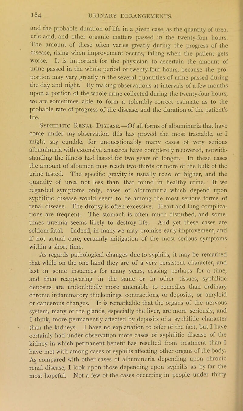 and the probable duration of life in a given case, as the quantity of urea, uric acid, and other organic matters passed in the twenty-four hours. The amount of these often varies greatly during the progress of the disease, rising when improvement occurs, falling when the patient gets worse. It is important for the physician to ascertain the amount of urine passed in the whole period of twenty-four hours, because the pro- portion may vary greatly in the several quantities of urine passed during the day and night. By making observations at intervals of a few months upon a portion of the whole urine collected during the twenty-four hours, we are sometimes able to form a tolerably correct estimate as to the probable rate of progress of the disease, and the duration of the patient’s life. Syphilitic Renal Disease.—Of all forms of albuminuria that have come under my observation this has proved the most tractable, or I might say curable, for unquestionably many cases of very serious albuminuria with extensive anasarca have completely recovered, notwith- standing the illness had lasted for two years or longer. In these cases the amount of albumen may reach two-thirds or more of the bulk of the urine tested. The specific gravity is usually 1020 or higher, and the quantity of urea not less than that found in healthy urine. If we regarded symptoms only, cases of albuminuria which depend upon syphilitic disease would seem to be among the most serious forms of renal disease. The dropsy is often excessive. Heart and lung complica- tions are frequent. The stomach is often much disturbed, and some- times uraemia seems likely to destroy life. And yet these cases are seldom fatal. Indeed, in many we may promise early improvement, and if not actual cure, certainly mitigation of the mosi serious symptoms within a short time. As regards pathological changes due to syphilis, it may be remarked that while on the one hand they are of a very persistent character, and last in some instances for many years, ceasing perhaps for a time, and then reappearing in the same or in other tissues, syphilitic deDOsits are undoubtedly more amenable to remedies than ordinary chronic inflammatory thickenings, contractions, or deposits, or amyloid or cancerous changes. It is remarkable that the organs of the nervous system, many of the glands, especially the liver, are more seriously, and I think, more permanently affected by deposits of a syphilitic character than the kidneys. I have no explanation to offer of the fact, but I have certainly had under observation more cases of syphilitic disease of the kidney in which permanent benefit has resulted from treatment than I have met with among cases of syphilis affecting other organs of the body. As compared with other cases of albuminuria depending upon chronic renal disease, I look upon those depending upon syphilis as by far the most hopeful. Not a few of the cases occurring in people under thirty