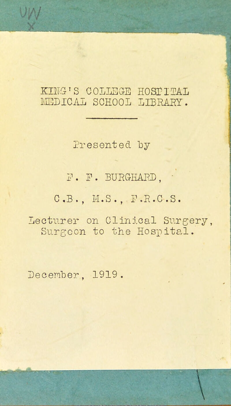 m Kill’s COLLSaE HOSriEAL LiBEICAL SCHOOL LIBRARY. Presented by R. P. BURCKARD, • C.B. , M.S. , P.R.C.S. Lecturer on Clinical Surgery, Surgeon to the Hospital. Pecember, 1919.