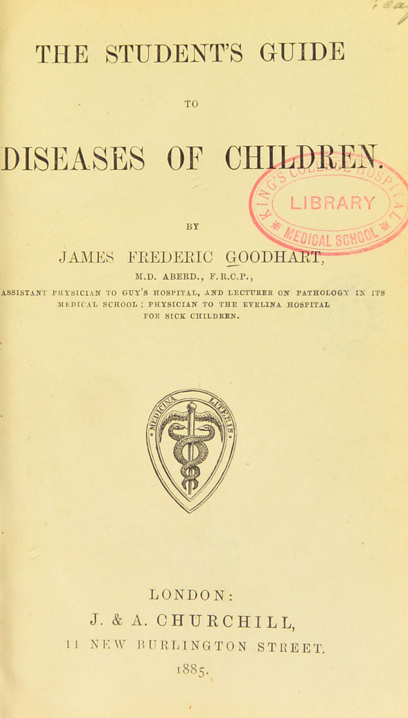 THE STUDENT’S GUIDE r TO DISEASES OF BY JAiAlES FEEUEEIC M.D. ABERD., F.U.C.P., ASSISTANT iniYSICIAN TO GUy’s HOSPITAL, AND LECTHBEB ON PATHOLOGY IN ITS ilhDICAL school; physician to the EVELINA HOSPITAL FOB SICK CHILDREN. LONDON: J. & A. CHURCHILL, I I N !•: W I! U lUG N G T 0 N S T U E E T. 1885.