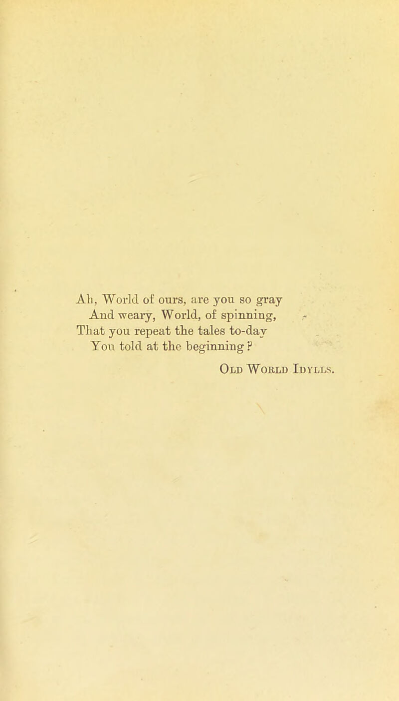 All, World of ours, are you so gray And weary, World, of spinning, That you repeat the tales to-day Toir told at the beginning ? Old Would Idylls.