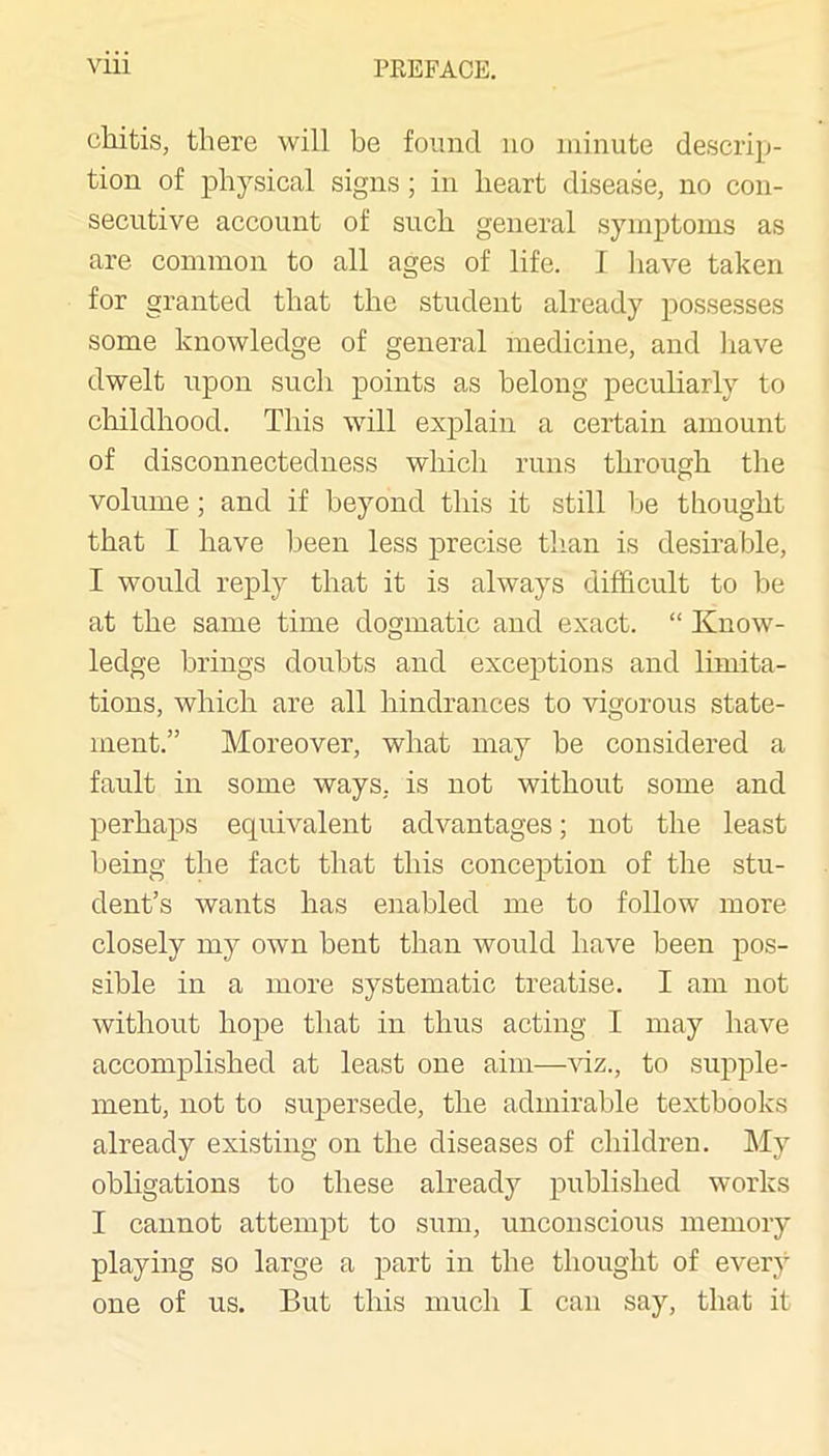 chitis, there will be found no minute descrip- tion of physical signs ; in heart disease, no con- secutive account of such general symptoms as are common to all ages of life. I have taken for granted that the student already possesses some knowledge of general medicine, and liave dwelt upon such points as belong peculiarly to childhood. This will explain a certain amount of disconnectedness which runs through the volume; and if beyond this it still be thought that I have been less precise tlian is desirable, I would reply that it is always difficult to be at the same time dogmatic and exact. “ Know- ledge brings doubts and exceptions and limita- tions, which are all hindrances to vigorous state- ment.” Moreover, what may be considered a fault in some ways, is not without some and perhaps equivalent advantages; not the least being the fact that this conception of the stu- dent’s wants has enabled me to follow more closely my own bent than would have been pos- sible in a more systematic treatise. I am not without hope that in thus acting I may have accomplished at least one aim—^nz., to supple- ment, not to supersede, the admirable textbooks already existing on the diseases of children. My obligations to these already published works I cannot attempt to sum, unconscious memory playing so large a part in the thought of every one of us. But this much I can say, that it