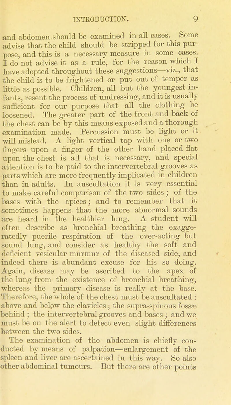 and abdomen should be examined in all cases. Some advise that the child should be stripped for this pur- pose, and this is a necessary measure in some cases. I do not advise it as a rule, for the I’eason which I have adopted throughout these suggestions—^viz., that the child is to be frightened or put out of temper as little as possible. Children, all but the youngest in- fants, resent the process of undressing, and it is usually sufficient for our purpose that all the clothing be loosened. The greater part of the front and back of the chest can be by this means exposed and a thorough examination made. Percussion must be light or it ■will mislead. A light vertical tap ■vdth one or two fingers upon a finger of the other hand placed flat upon the chest is all that is necessary, and special attention is to be paid to the intervertebral grooves as parts which are more frequently imphcated in children than in adults. In auscultation it is very essential to make careful comparison of the two sides ; of the bases with the ajoices; and to remember that it sometimes happens that the more abnormal sounds are heard in the healthier lung. A student will often describe as bronchial breathing the exagge- ratedly puerile respiration of the over-acting but sound lung, and consider as healthy the soft and deficient vesicular murmur of the diseased side, and indeed there is abundant excuse for his so doing. Again, disease may be ascribed to the apex of the lung from the existence of bronchial breathing, whereas the primary disease is really at the base. Therefore, the whole of the chest must be auscultated : above and belpw the clavicles; the supra-spinous fossm behind ; the intervertebral grooves and bases ; and we must be on the alert to detect even slight differences between the two sides. The examination of the abdomen is cliietiy con- ducted by means of palpation—enlargement of the spleen and liver are ascertained in tliis way. So also other abdominal tumours. But there are other points