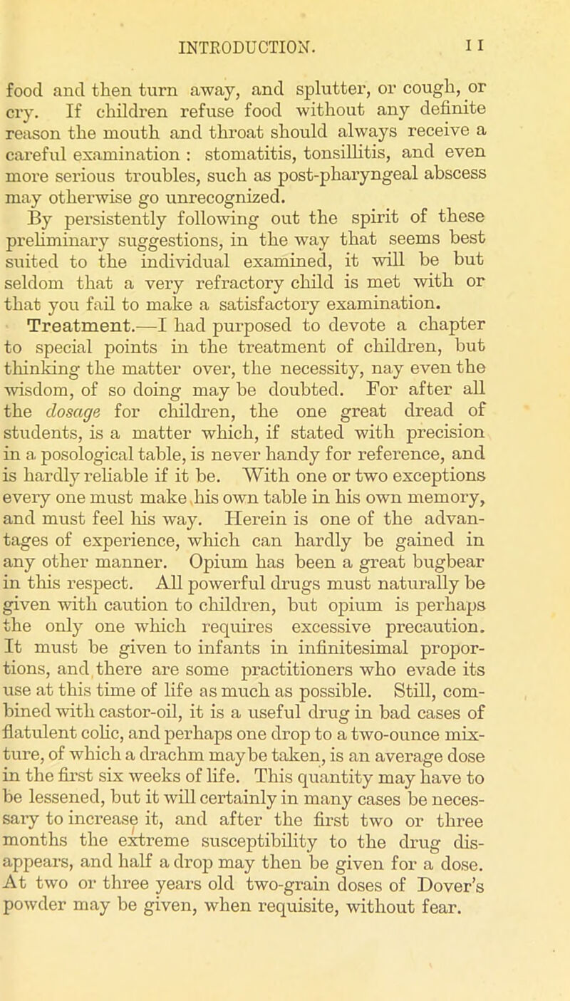 food and then turn away, and splutter, or cough, or cry. If children refuse food without any definite reason the mouth and throat should always receive a careful examination : stomatitis, tonsiUitis, and even moi’e serious troubles, such as post-pharyngeal abscess may otherwise go unrecognized. By persistently following out the spirit of these prehminaiy suggestions, in the way that seems best suited to the individual examined, it wiU be but seldom that a very refractory child is met with or that you fail to make a satisfactory examination. Treatment.—I had purposed to devote a chapter to special points in the treatment of children, but thinMng the matter over, the necessity, nay even the wisdom, of so doing may be doubted. For after all the dosage for children, the one great dread of students, is a matter which, if stated with precision in a. posological table, is never handy for reference, and is hardly rehable if it be. With one or two exceptions every one must make ,his own table in his own memory, and must feel his way. Herein is one of the advan- tages of experience, which can hardly be gained in any other manner. Opium has been a great bugbear in this respect. All powerful drugs must naturally be given with caution to children, but opium is perhaps the only one which requires excessive precaution. It must be given to infants in infinitesimal propor- tions, and, there are some practitioners who evade its use at this time of life as much as possible. Stdl, com- bined with castor-oil, it is a useful drug in bad cases of flatulent cohc, and perhaps one drop to a two-ounce mix- ture, of which a drachm maybe taken, is an average dose in the fii’st six weeks of life. This quantity may have to be lessened, but it will certainly in many cases be neces- sary to increase it, and after the first two or three months the extreme susceptibility to the drug dis- appears, and half a drojj may then be given for a dose. At two or three years old two-grain doses of Dover’s powder may be given, when requisite, without fear.