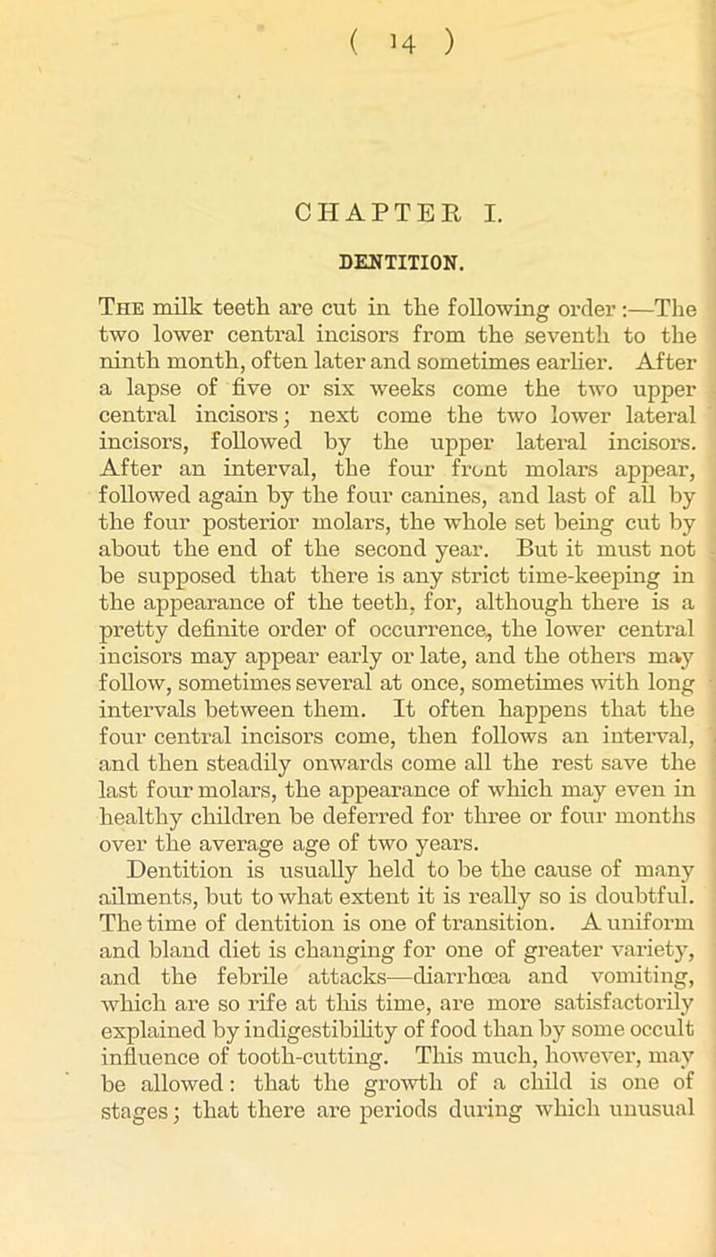 CHAPTER I. DENTITION. The milk teeth are cut in the following order :—The two lower central incisors from the seventh to the ninth month, often later and sometimes earher. After a lapse of five or six weeks come the two upper central incisors; next come the two lower latei’al incisors, followed by the upper lateral incisors. After an interval, the four front molai’s appear, followed again by the four canines, and last of all by the four posterior molars, the w’hole set bemg cut by about the end of the second year. But it must not be supposed that there is any strict time-keeping in the appearance of the teeth, for, although there is a pretty definite order of occurrence, the lower central incisors may appear early or late, and the others may follow, sometimes several at once, sometimes vdth long intervals between them. It often happens that the four central incisors come, then follows an interval, and then steadily onwards come all the rest save the last four molars, the appearance of which may even in healthy children be deferred for three or four months over the average age of two years. Dentition is usually held to be the cause of many ailments, but to what extent it is really so is doubtful. The time of dentition is one of transition. A uniform and bland diet is changing for one of greater variety, and the febrile attacks—diarrhoea and vomiting, which are so rife at this time, are more satisfactorily explained by indigestibihty of food than by some occult influence of tooth-cutting. This much, however, may be allowed; that the growth of a child is one of stages; that there are periods during which unusual