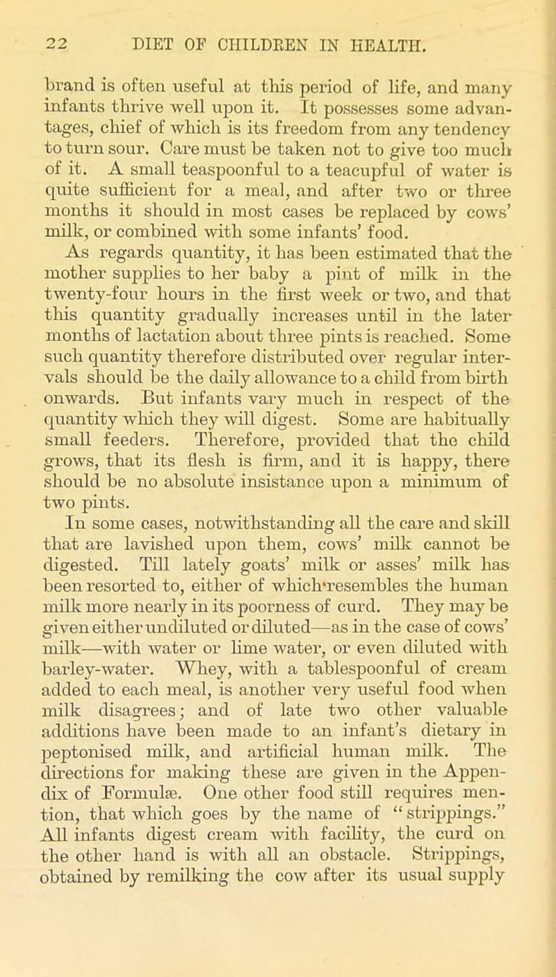 brand is often useful at this period of life, and many infants tlnive well upon it. It possesses some advan- tages, cliief of which is its freedom from any tendency to turn sour. Care must be taken not to give too much of it. A small teaspoonful to a teacupful of water is quite sufficient for a meal, and after two or tlrree months it should in most cases be replaced by cows’ milk, or combined with some infants’ food. As regards quantity, it has been estimated that the mother supplies to her baby a pint of milk in the twenty-four hours in the first week or two, and that this quantity gradually increases until in the later months of lactation about three pints is reached. Some such quantity therefore distributed over regular inter- vals should be the daily allowance to a child from birth onwards. But infants vary much in respect of the quantity which they will digest. Some are habitually small feeders. Therefore, provided that the child grows, that its flesh is firm, and it is happy, there should be no absolute insistance upon a minimum of two pints. In some cases, notwithstanding all the care and skill that are lavished upon them, cows’ milk cannot be digested. Till lately goats’ milk or asses’ milk has been resorted to, either of which'resembles the human milk more nearly in its poorness of curd. They may be given either undiluted or diluted—as in the case of cows’ milk—with water or hme water, or even diluted with barley-water. Whey, with a tablespoonful of cream added to each meal, is another very useful food when milk disagrees; and of late two other valuable additions have been made to an infant’s dietary in peptonised millc, and artificial human milk. The directions for making these are given in the Ajapen- dix of Formulaj. One other food still requires men- tion, that which goes by the name of “ strippings.” All infants digest cream Avith facility, the curd on the other hand is with all an obstacle. Strippings, obtained by remilking the cow after its usual supply