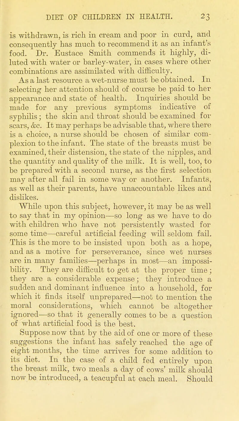 is witliclrawn, is rich in cream and poor in curd, and consequently has much to recommend it as an infant’s food. Dr. Eustace Smith commends it highly, di- luted with water or barley-water, in cases where other combinations are assimilated \vith difficulty. As a last resource a wet-nurse must be obtained. In selecting her attention should of course be paid to her appearance and state of health. Inquiries should be made for any previous symptoms indicative of syphihs; the skin and throat should be examined for scars, &c. It may perhaps be advisable that, where there is a choice, a nurse should be chosen of similar com- plexion to the infant. The state of the breasts must be examined, then- distension, the state of the nipples, and the quantity and quahty of the milk. It is well, too, to be prepared with a second nurse, as the first selection may after all fail in some way or another. Infants, as well as their parents, have unaccountable likes and dislikes. While upon this subject, however, it may be as well to say that in my opinion—so long as we have to do with children who have not persistently wasted for some time—careful artificial feeding will seldom fail. This is the more to be insisted upon both as a hope, and as a motive for perseverance, since wet nurses are in many famihes—perhaps in most—an impossi- bihty. They are difficult to get at the proper time; they are a considerable expense; they introduce a sudden and dominant influence into a household, for which it finds itself iinprepared—not to mention the moral considerations, which cannot be altogether ignored—so that it generally comes to be a question of what artificial food is the best. Suppose now that by the aid of one or more of these suggestions the infant has safely reached the age of eight months, the time arrives for some addition to its diet. In the case of a child fed entirely upon the breast milk, two meals a day of cows’ milk should now be introduced, a teacupful at each meal. Should