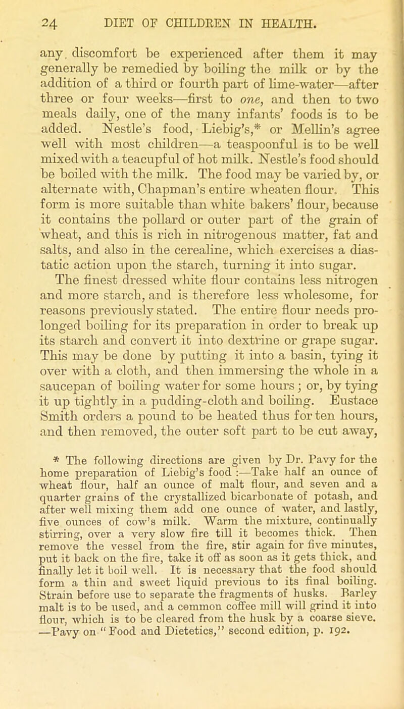 any. discomfort be experienced after them it may generally be remedied by boiling the milk or by the addition of a third or fourth part of lime-water—after three or four weeks—first to one, and then to two meals daily, one of the many infants’ foods is to be added. Nestle’s food, Liebig’s,* or Mellin’s agree well with most children—a teaspoonful is to be well mixed with a teacupful of hot milk. Nestle’s food should be boiled with the milk. The food may be varied by, or alternate with. Chapman’s entire wheaten fiour. This form is more suitable than white bakers’ fiour, because it contains the pollard or outer part of the grain of wheat, and tliis is rich in nitrogenous matter, fat and salts, and also in the cerealine, which exercises a dias- tatic action upon the starch, turning it into sugar. The finest dressed white flour contains less nitrogen and more starch, and is therefore less wholesome, for reasons previously stated. The entire flour needs pro- longed boiling for its preparation in order to break up its starch and convert it into dextrine or grape sugar. This may be done by putting it into a basin, tying it over with a cloth, and then immersing the whole in a saucepan of boiling water for some hours; or, by tying it up tightly in a pudding-cloth and boihng. Eustace Smith orders a pound to be heated thus for ten hours, and then removed, the outer soft part to be cut away, * The following directions are given by Dr. Pavy for the home preparation of Liebig’s food :—Take half an ounce of wheat flour, half an ounce of malt flour, and seven and a quarter grains of the crystallized bicarbonate of potash, and after well mixing them add one ounce of water, and lastly, five ounces of cow’s milk. Warm the mixture, continually stirring, over a very slow fire till it becomes thick. Then remove the vessel from the fire, stir again for five minutes, put it back on the fire, take it off as soon as it gets thick, and finally let it bod well. It is necessary that the food should form a thin and sweet liquid previous to its final boiling. Strain before use to separate the fragments of husks. Barley malt is to be used, and a common coffee mill will grind it into flour, which is to be cleared from the husk by a coarse sieve. —Pavy on “Food and Dietetics,” second edition, p. 192.