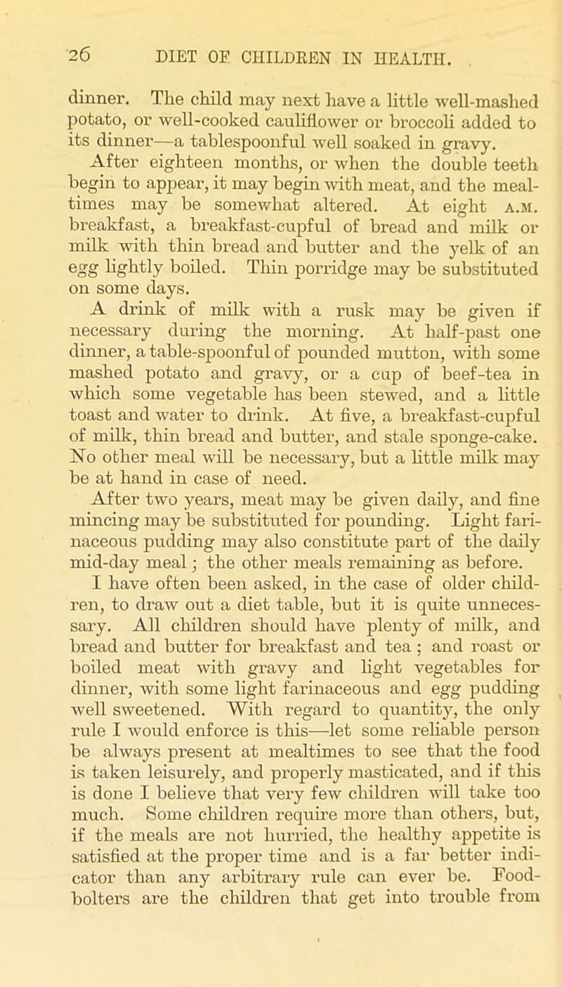 dinner. The child may next have a little well-mashed potato, or well-cooked cauliflower or broccoli added to its dinner—a tablespoonful well soaked in gravy. After eighteen months, or when the double teeth begin to appear, it may begin with meat, and the meal- times may be somewhat altered. At eight a.m. breakfast, a breakfast-cupful of bread and milk or milk with thin bread and butter and the yelk of an egg hghtly boiled. Thin porridge may be substituted on some days. A drink of milk with a rusk may be given if necessary during the morning. At half-past one dinner, a table-spoonful of pounded mutton, with some mashed potato and gravy, or a cup of beef-tea in which some vegetable has been stewed, and a little toast and water to drink. At five, a breakfast-cupful of milk, thin bread and butter, and stale sponge-cake. No other meal will be necessary, but a httle milk may be at hand in case of need. After two years, meat may be given daily, and fine mincing may be substituted for pounding. Light fari- naceous pudding may also constitute pai’t of the daily mid-day meal; the other meals remaining as before. I have often been asked, in the case of older child- ren, to draw out a diet table, but it is quite unneces- sary. All children should have plenty of milk, and bread and butter for breakfast and tea ; and roast or boiled meat with gravy and light vegetables for dinner, with some light farinaceous and egg pudding Avell sweetened. With regard to quantity, the only rule I would enforce is this—let some rehable person be always present at mealtimes to see that the food is taken leisurely, and properly masticated, and if this is done I believe that very few children aauII take too much. Some children require more than others, but, if the meals are not hurried, the healthy appetite is satisfied at the proper time and is a far better indi- cator than any arbitrary rule can ever be. Food- bolters are the children that get into trouble from