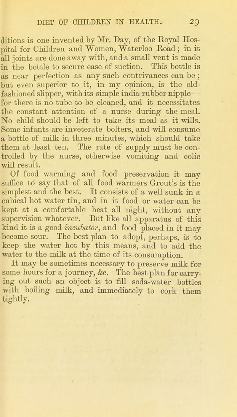 ditions is one invented by Mr. Day, of the Eoyal Hos- pital for Children and Women, Waterloo Road; in it all joints are done away with, and a small vent is made in the bottle to secure ease of suction. This bottle is as near perfection as any such contrivances can be ; but even superior to it, in my opinion, is the old- fashioned shpper, with its simple india-rubber nipple— for there is no tube to be cleaned, and it necessitates the constant attention of a nurse during the meal. No chdd should be left to take its meal as it wills. Some infants are inveterate bolters, and will consume a bottle of milk in three minutes, which should take them at least ten. The rate of supply must be con- trolled by the nurse, otherwise vomiting and cohe will result. Of food warming and food preservation it may suffice to say that of all food warmers Grrout’s is the simplest and the best. It consists of a well sunk in a cubical hot water tin, and in it food or water can be kept at a comfortable heat aU night, without any supervision whatever. But like all apparatus of this kind it is a good incubator, and food placed in it may become sour. The best plan to adopt, perhaps, is to keep the water hot by this means, and to add the water to the milk at the time of its consumption. It may be sometimes necessary to preserve milk for some hours for a journey, &c. The best plan for carry- ing out such an object is to fill soda-water bottles with boiling milk, and immediately to cork them tightly.