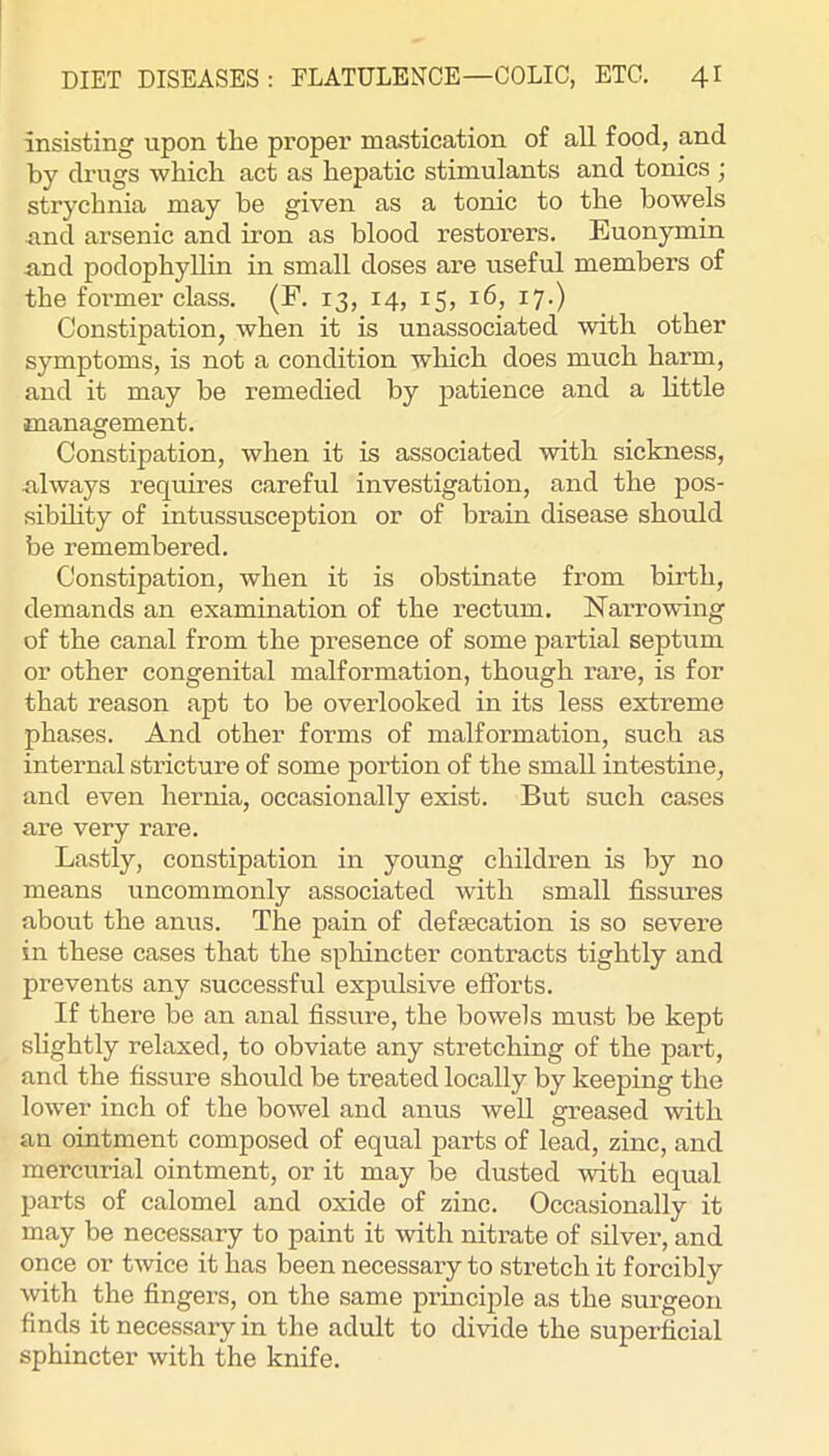 insisting upon the proper mastication of all food, and by drugs which act as hepatic stimulants and tonics ; strychnia may be given as a tonic to the bowels nnd arsenic and iron as blood restorers. Euonymin and podophylUn in small doses are useful members of the former class. (F. 13, 14, 15, 16, 17.) Constipation, when it is unassociated with other symptoms, is not a condition which does much harm, and it may be remedied by patience and a little management. Constipation, when it is associated with sickness, nlways requires careful investigation, and the pos- sibility of intussusception or of brain disease should be remembered. Constipation, when it is obstinate from birth, demands an examination of the rectum. ISTarrowing of the canal from the presence of some partial septum or other congenital malformation, though rare, is for that reason apt to be overlooked in its less extreme phases. And other forms of malformation, such as internal stricture of some portion of the small intestine, and even hernia, occasionally exist. But such cases are very rare. Lastly, constipation in young children is by no means uncommonly associated with small fissures about the anus. The pain of defsecation is so severe in these cases that the sphincter contracts tightly and prevents any successful expulsive efforts. If there be an anal fissure, the bowels must be kept slightly relaxed, to obviate any stretching of the part, and the fissure should be treated locally by keeping the lower inch of the bowel and anus well greased with an ointment composed of equal parts of lead, zinc, and mercurial ointment, or it may be dusted with equal parts of calomel and oxide of zinc. Occasionally it may be necessary to paint it with nitrate of silver, and once or tmce it has been necessary to stretch it forcibly with the fingers, on the same prmciple as the surgeon finds it necessary in the adult to divide the superficial sphincter with the knife.