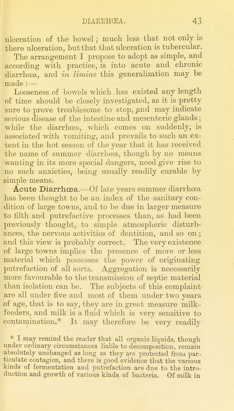 ulceration of the bowel j much less that not only is there ulceration, but that that ulceration is tubercular. The arrangement I propose to adopt as simple, and according with practice, is into acute and chronic diarrhoea, and in limine this generahzation may be made :— Looseness of bowels which has existed any length of time should be closely investigated, as it is pretty sure to prove troublesome to stop, ^nd may indicate serious disease of the intestine and mesenteric glands; while the diarrhoea, which comes on suddenly, is associated with vomiting, and prevails to such an ex- tent in the hot season of the year that it has received the name of summer diaii’hoea, though by no means wanting in its more special dangers, need give rise to no such anxieties, being usually readily curable by simple means. Acute Diarrhoea.—Of late years summer diarrhoea has been thought to be an index of the sanitary con- dition of large towns, and to be due in larger measui’e to filth and putrefactive processes than, as had been previously thought, to simple atmospheric disturb- ances, the nervous acti^dties of dentition, and so on; and this view is probably correct. The very existence of large towns implies the presence of more or less material which possesses the power of originating putrefaction of all sorts. Aggregation is necessarily more favourable to the transmission of septic material than isolation can be. The subjects of this complaint are all under five and most of them under two years of age, that is to say, they are in great measure milk- feeders, and milk is a fluid which is very sensitive to contamination.^ It may therefore be very readily * I may remind the reader that all organic liquids, though under ordinary circumstances liable to decomposition, remain absolutely unchanged as long as they are protected from par- ticulate contagion, and there is good evidence that the various kinds of fermentation and putrefaction are due to the intro- duction and growth of various kinds of bacteria. Of milk in