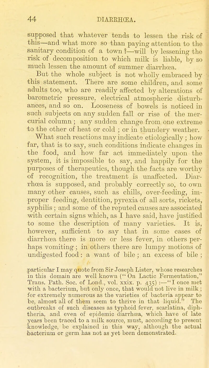 supposed that whatever tends to lessen the I’Lsk of this—and what more so than paying attention to the sanitary condition of a town ?—wiU by lessening the risk of decomposition to which milk is liable, by so much lessen the amount of summer diarrhoea. But the whole subject is not wholly embraced hj’’ this statement. There are some children, and some adults too, who are readUy affected by alterations of barometric pressure, electrical atmospheric disturb- ances, and so on. Looseness of bowels is noticed in such subjects on any sudden fall or rise of the mer- curial column ; any sudden change from one extreme to the other of heat or cold ; or in thundery weather. What such reactions may indicate etiologically; how far, that is to say, such conditions indicate changes in the food, and how far act immediately upon the system, it is impossible to say, and happily for the purposes of therapeutics, though the facts are worthy of recognition, the treatment is unaffected. Diar- rhoea is supposed, and probably correctly so, to own many other causes, such as chills, over-feeding, im- proper feeding, dentition, pyrexia of all sorts, rickets, syphihs ; and some of the reputed causes are associated with certain signs which, as I have said, have justified to some the description of many varieties. It is, however, sufficient to say that in some cases of diarrhoea there is more or less fever, in others per- haps vomiting; in others there are lumpy motions of undigested food; a Avant of bile; an excess of bile ; particular I may quote from Sir Joseph Lister, whose researches in this domain are well known (“ On Lactic Fermentation,” Trans. Path. Soc. of Lond., vol. xxix. p. 435) :—“I once met Avith a bacterium, hut only once, that would not live in milk ; for extremely numerous as the v'arieties of bacteria appear to he, almost all of them seem to thrive in that liquid.” The outbreaks of such diseases as typhoid fever, scarlatina, diph- theria, and even of epidemic diarrhoea, Avhich have of late years been traced to a milk source, must, according to present knowledge, be explained in this Avay, although the actual bacterium or germ has not as yet been demonstrated.