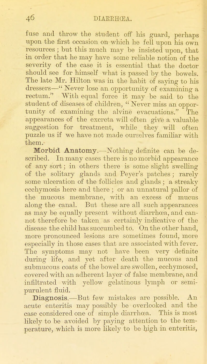 fuse and throw the student off his guard, perhaps upon the first occasion on which he fell upon his own resources ; but this much may be insisted upon, that in order that he may have some reliable notion of the severity of the case it is essential that the doctor should see for himself what is passed by the bowels. The late Mr. Hilton was in the habit of saying to his dressers—“ Never lose an opportunity of examining a rectum.” With equal force it may be said to the student of diseases of children, “ Never miss an oppor- tunity of examining the alvine evacuations.” The appearances of the excreta will often give a valuable suggestion for treatment, while the}^- will often j)uzzle us if we have not made ourselves famihar with them.' Morbid Anatomy.—Nothing definite can be de- scribed. In many cases there is no morbid appearance of any sort; in others there is some sHght swelling of the sohtary glands and Peyer’s patches; rarely some ulceration of the follicles and glands ; a streaky ecchymosis here and there ; or an unnatural pallor of the mucous membrane, with an excess of mucus along the canal. But these are all such appearances as may be equally present without diarrhoea, and can- not therefore be taken as certainly indicative of the disease the child has succumbed to. On the other hand, more pronounced lesions are sometimes found, more especially in those cases that are associated with fever. The symptoms may not have been very definite during hfe, and yet after death the mucous and submucous coats of the bow'el are swollen, ecchymosed, covered with an adherent layer of false membrane, and infiltrated with yellow gelatinous lymph or semi- purulent fluid. Diagnosis.—But few mistakes are possible. An acute enteritis may possibly be overlooked and the case considered one of simple diarrhoea. This is most liliely to be avoided by pajing attention to the tem- perature, which is more likely to be high in enteritis,