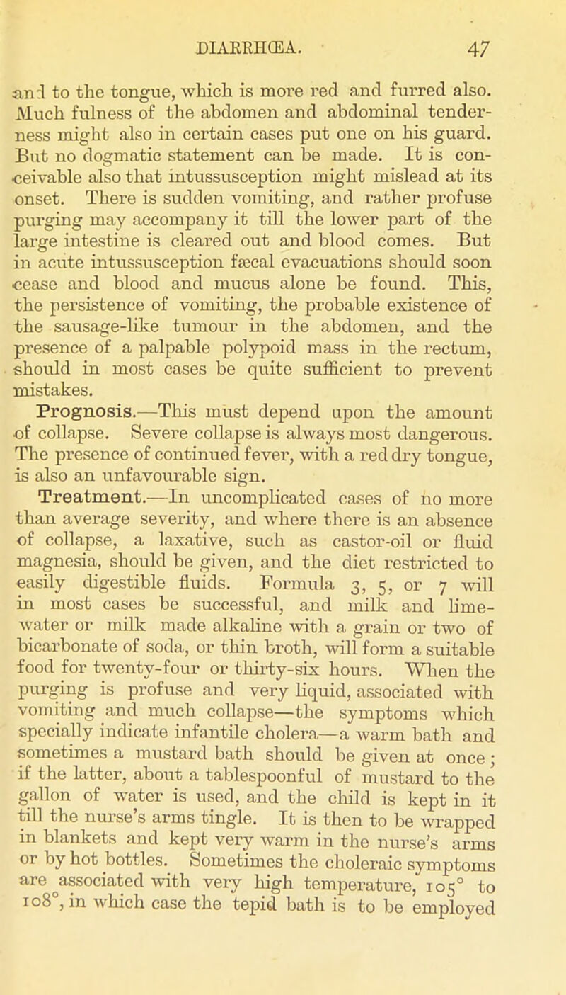 and to the tongue, which is more red and furred also. Much fulness of the abdomen and abdominal tender- ness might also in certain cases put one on his guard. But no dogmatic statement can be made. It is con- ceivable also that intussusception might mislead at its onset. There is sudden vomiting, and rather profuse purging may accompany it till the lower part of the large intestine is cleared out and blood comes. But in acute intussusception fecal evacuations should soon cease and blood and mucus alone be found. This, the persistence of vomiting, the probable existence of the sausage-Hke tumour in the abdomen, and the presence of a palpable polypoid mass in the rectum, should in most cases be quite sufficient to prevent mistakes. Prognosis.—Tins must depend upon the amount of collapse. Severe collapse is always most dangerous. The presence of continued fever, with a red dry tongue, is also an unfavourable sign. Treatment.—In uncomplicated cases of no more than average severity, and where there is an absence of collapse, a laxative, such as castor-oil or fluid magnesia, should be given, and the diet restricted to easily digestible fluids. Formula 3, 5, or 7 will in most cases be successful, and milk and lime- water or milk made alkaline with a grain or two of bicarbonate of soda, or thin broth, will form a suitable food for twenty-four or thirty-six hours. When the purging is profuse and very liquid, associated with vomiting and much collapse—the symptoms which specially indicate infantile cholera—a warm bath and sometimes a mustard bath should be given at once; if the latter, about a tablespoonful of mustard to the gallon of water is used, and the child is kept in it till the nurse s arms tingle. It is then to be wrapped in blankets and kept very warm in the nurse’s arms or by hot bottles. Sometimes the choleraic symptoms are ^associated with very high temperature, 105° to 108°, in which case the tepid bath is to be employed