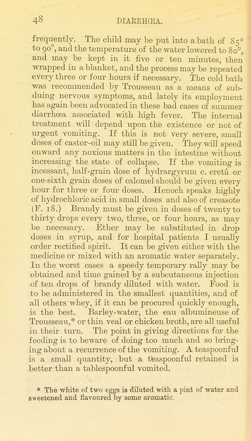 frequently. The cliild may be put into a bath of 85®’ to 90°, and the temperature of the water lowered to 8o°^ and may be kept in it five or ten minutes, then wrapped in a blanket, and the process may be repeated every three or four hours if necessary. The cold bath was recommended by Trousseau as a means of sub- duing nervous symptoms, and lately its employment has again been advocated in these bad cases of summer diarrhoea associated with high fever. The internal treatment Avill depend upon the existence or not of urgent vomiting. If this is not very severe, small doses of castor-oil may still be given. They wiU speed onward any noxious matters in the intestine Avithout increasing the state of collapse. If the vomiting is incessant, half-grain dose of hydrargyrum c. creta or one-sixth grain doses of calomel should be given every hour for three or four doses. Henoch speaks highly of hydrochloric acid in small doses and also of creasote (F. 18.) Brandy must be given in doses of twenty to thirty drops every two, three, or four hours, as may be necessary. Ether may be substituted in drop doses in syrup, and for hospital patients I usually order rectified spirit. It can be given either Avith the medicine or mixed Avith an aromatic water separately. In the worst cases a speedy temporary rally may be obtained and time gained by a subcutaneous injection of ten drops of brandy diluted with water. Food is to be administered in the smallest quantities, and of all others whey, if it can be procured quickly enough, is the best. Baidey-water, the eau albumineuse of Trousseau,’*^' or thin veal or chicken broth, are all useful in their turn. The point in giAung directions for the feeding is to beware of doing too much and so bring- ing about a recurrence of the vomiting. A teaspoonful is a small quantity, but a tteaspoonful retained is better than a tablespoonful vomited. * The white of two eggs is diluted with a pint of water and sweetened and flavoured by some aromatic.