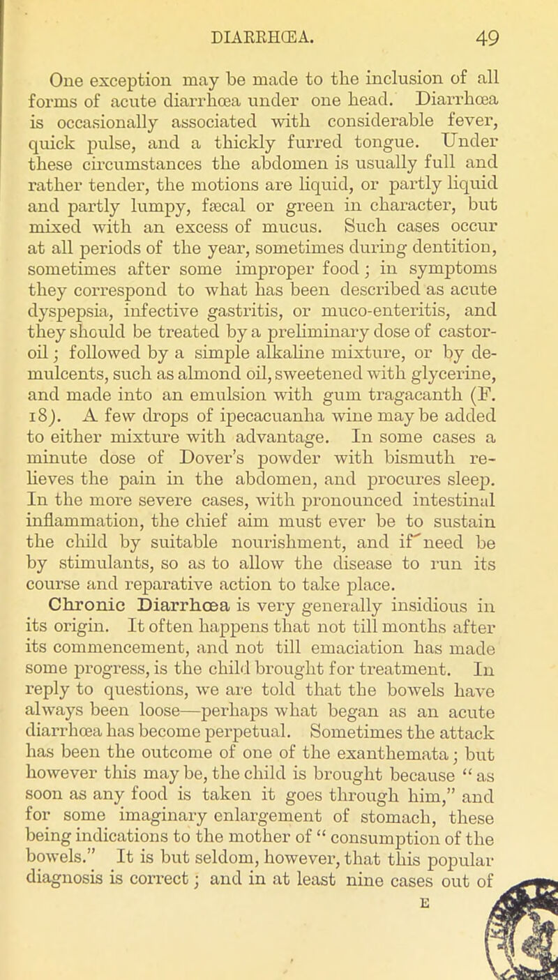 One exception may be made to the inclusion of all forms of acute diarrhoea under one head. Diarrhoea is occasionally associated •with considerable fever, quick pulse, and a thickly furred tongue. Under these cii’cumstances the abdomen is usually full and rather tender, the motions are hquid, or partly liquid and pai’tly lumpy, fsecal or green in character, but mixed •with an excess of mucus. Such cases occur at all periods of the year, sometimes during dentition, sometimes after some improper food; in symptoms they correspond to what has been described as acute dyspepsia, infective gastritis, or muco-enteritis, and they should be treated by a prehminaiy dose of castor- oil ; followed by a simple alkahne mixture, or by de- mulcents, such as almond oil, sweetened with glycerine, and made into an emulsion with gum tragacanth (F. 18). A few drops of ipecacuanha wine maybe added to either mixture with advantage. In some cases a minute dose of Dover’s powder with bismuth re- lieves the pain in the abdomen, and procures sleejj. In the more severe cases, with pronounced intestinal inflammation, the chief aim must ever be to sustain the child by suitable nourishment, and iU need be by stimulants, so as to allow the disease to i-un its course and reparative action to take place. Chronic Diarrhoea is very generally insidious in its origin. It often happens that not till months after its commencement, and not till emaciation has made some i^rogress, is the child brought for treatment. In reply to questions, we are told that the bowels have always been loose—perhaps what began as an acute diarrhoea has become perpetual. Sometimes the attack has been the outcome of one of the exanthemata; but however this may be, the child is brought because “as soon as any food is taken it goes through him,” and for some imaginary enlargement of stomach, these being indications to the mother of “ consumption of the bowels.” It is but seldom, however, that this popular diagnosis is correct; and in at least nine cases out of E