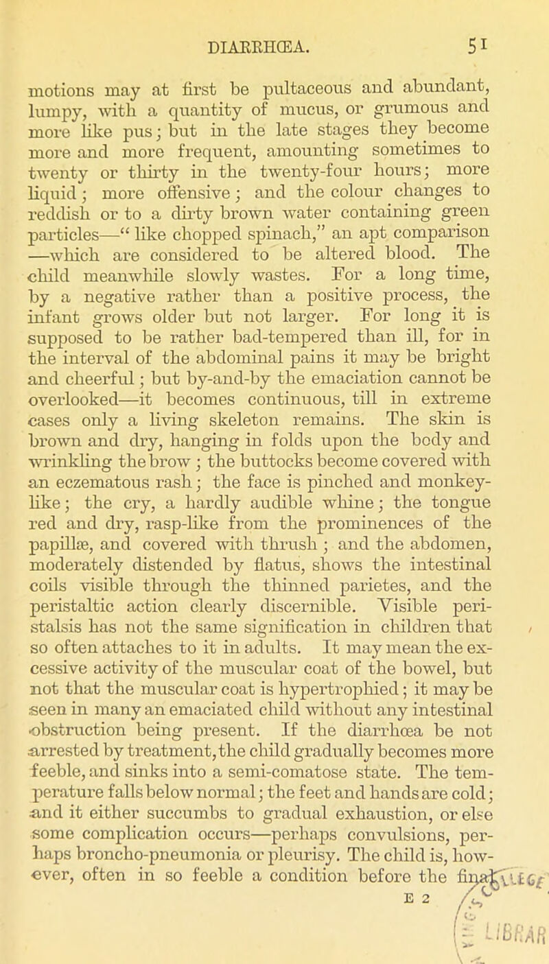 motions may at first be pnltaceous and abundant, lumpy, Avitli a quantity of mucus, or grumous and more like pus; but in tbe late stages tbey become more and more frequent, amounting sometimes to tAventy or thirty in the twenty-four hours; more liquid; more offensive; and the colour changes to reddish or to a dirty brown Avater containing green particles—“ like chopped spinach,” an apt comparison —Avhich are considered to be altered blood. The child meanwliile slowly wastes. For a long time, by a negative rather than a positive process, the infant grows older but not larger. For long it is supposed to be rather bad-tempered than ill, for in the interval of the abdominal pains it may be bright and cheerful; but by-and-by the emaciation cannot be overlooked—it becomes continuous, till in extreme cases only a hving skeleton remains. The skin is broAvn and chy, hanging in folds upon the body and wrinkling the brow ; the buttocks become covered Avith an eczematous rash; the face is pinched and monkey- hke; the ciy, a hardly audible whine; the tongue red and dry, rasp-like from the prominences of the papOlfe, and covered AAuth thrush ; and the abdomen, moderately distended by flatus, shoAvs the intestinal coils visible through the thinned parietes, and the peristaltic action clearly discernible. Visible peri- stalsis has not the same signification in children that , so often attaches to it in adults. It may mean the ex- cessive activity of the muscular coat of the bowel, but not that the muscular coat is hypertrophied; it may be seen in many an emaciated child AAuthout any intestinal obstruction being present. If the diarrhoea be not arrested by treatment, the child gradually becomes more feeble, and sinks into a semi-comatose state. The tem- perature falls below normal; the feet and hands are cold; and it either succumbs to gradual exhaustion, or else some complication occurs—perhaps convulsions, per- haps broncho-pneumonia or pleurisy. The child is, Iioav- cver, often in so feeble a condition before the E 2