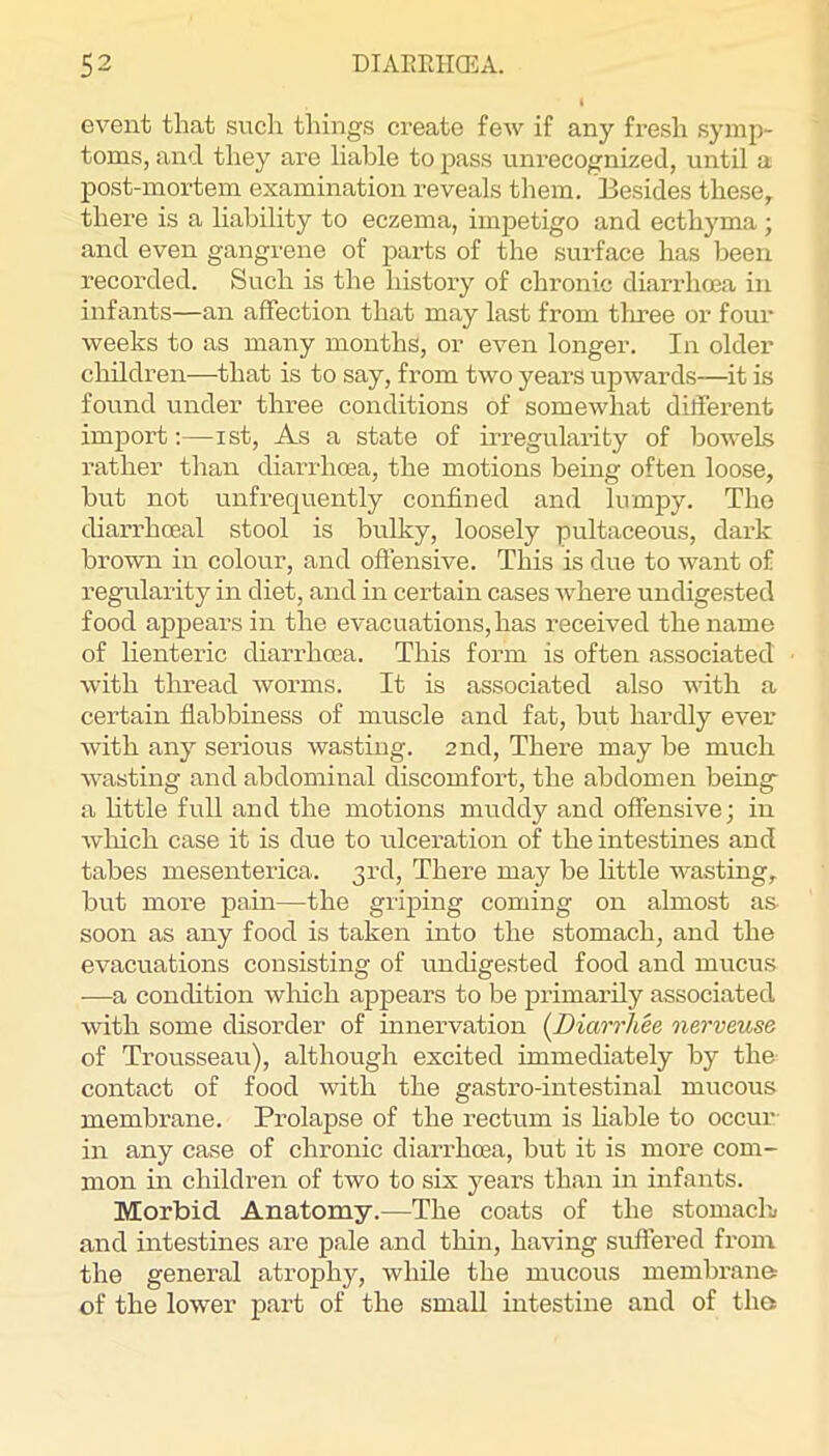 event that such things create few if any fresh symp- toms, and they are liable to pass unrecognized, until a post-mortem examination reveals them. Besides these, there is a liability to eczema, impetigo and ecthyma ; and even gangrene of parts of the surface has been recorded. Such is the history of chronic diarrhoea in infants—an affection that may last from tluee or four weeks to as many months, or even longer. In older children—that is to say, from two years upwards—it is found under three conditions of somewhat different import;—ist. As a state of irregularity of bowels rather than diarrhoea, the motions being often loose, but not unfrequently confined and lirmjjy. The diarrhoeal stool is bulky, loosely pultaceous, dark brown in colour, and oftensive. This is due to Avant of regularity in diet, and in certain cases where undigested food appears in the evacuations, has received the name of lienteric diarrhoea. This form is often associated with thread Avorms. It is associated also Avith a certain flabbiness of muscle and fat, but hardly ever Avith any serious wasting. 2nd, There may be much AA'asting and abdominal discomfort, the abdomen being- a little full and the motions muddy and offensive; in Avluch case it is due to ulceration of the intestines and tabes mesenterica. 3rd, There may be little wasting, but more pain—the griping coming on almost as soon as any food is taken into the stomach, and the evacuations consisting of undigested food and mucus —a condition Avliich appears to be primarily associated with some disorder of innervation {Diarrliee nerveuse of Trousseau), although excited immediately by the contact of food AAuth the gastro-intestinal mucous membrane. Prolapse of the rectvim is hable to occur in any case of chronic diarrhoea, but it is more com- mon in children of two to six years than in infants. Morbid Anatomy.—The coats of the stomachu and intestines are pale and thin, having suffered from the general atrophy, Avhile the mucous membrane of the lower part of the small intestine and of the