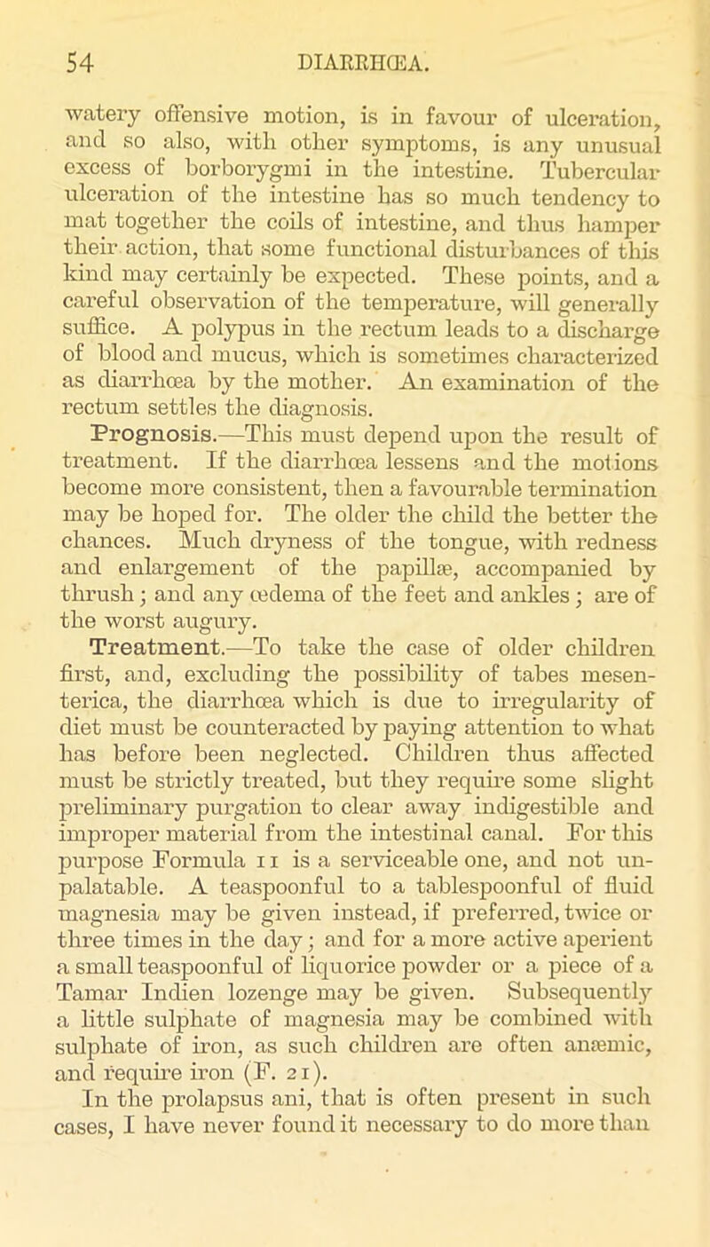 watery offensive motion, is in favour of ulceration, and so also, with other symptoms, is any unusual excess of borborygmi in the intestine. Tubercular ulceration of the intestine has so much tendency to mat together the coils of intestine, and thus hamper their action, that some functional disturbances of this kind may certainly be expected. These points, and a careful observation of the temperature, will generally suffice. A polypus in the rectum leads to a discharge of blood and mucus, which is sometimes characterized as diarrhma by the mother. An examination of the rectum settles the diagnosis. Prognosis.—This must depend upon the result of treatment. If the diarrhoea lessens and the motions become more consistent, then a favourable termination may be hoped for. The older the child the better the chances. Much dryness of the tongue, with redness and enlargement of the papillae, accompanied by thrush; and any oedema of the feet and ankles; are of the worst augury. Treatment.—To take the case of older children first, and, excluding the possibility of tabes mesen- terica, the diarrhoea which is due to irregulaifity of diet must be counteracted by paying attention to what has before been neglected. Children thus affected must be strictly treated, but they requme some shght preliminary purgation to clear away indigestible and improper material from the intestinal canal. For this purpose Formula 11 is a serviceable one, and not un- palatable. A teaspoonful to a tablespoonful of fluid magnesia may be given instead, if preferred, twice or three times in the day; and for a more active aperient a small teaspoonful of liquorice powder or a piece of a Tamar Indien lozenge may be given. Subsequently a little sulphate of magnesia may be combined with sulphate of iron, as such children are often anemic, and requme iron (F. 21). In the prolapsus ani, that is often present in such cases, I have never found it necessary to do more than