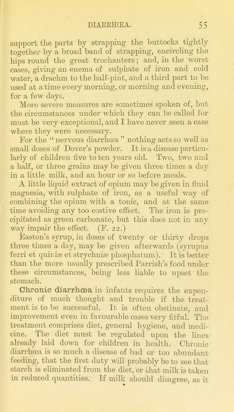 support the parts by strapping the buttocks tightly together by a broad band of sti’apping, encirchng the hips round the great trochanters; and, in the worst cases, giving an enema of sulphate of iron and cold water, a drachm to the half-pint, and a third part to be used at a time every morning, or morning and evening, for a few days. More severe measures are sometimes spoken of, but the ch'cumstances under which they can be called for must be very exceptional, and I have never seen a case where they were necessary. For the “ nervous diari’hma ” nothing acts so well as small doses of Dover’s powder. It is a disease particu- larly of children five to ten years old. Two, two and a half, or three grains may be given three times a day in a little milk, and an hour or so before meals. A httle liquid extract of opium may be given in fluid magnesia, with sulphate of iron, as a useful way of combining the opium with a tonic, and at the same time avoiding any too costive effect. The iron is pre- cipitated as green carbonate, but this does not in any way impair the effect. (P. 22.) Easton’s syrup, in doses of twenty or thirty drops three times a day, may be given afterwards (syrupus ferri et quinite et strychnife phosphatum). It is better than the more usually prescribed Parrish’s food under these circumstances, being less liable to upset the stomach. Chronic diarrhoea in infants requires the expen- diture of much thought and trouble if the treat- ment is to be successful. It is often obstinate, and improvement even in favourable cases very fitful. The treatment comprises diet, general hygiene, and medi- cine. The diet must be regulated upon the lines already laid down for children in health. Chronic dian-hcea is so much a disease of bad or too abundant feeding, that the first duty will probably be to see that starch is eliminated from the diet, or that milk is taken in reduced quantities. If milk should disagree, as it