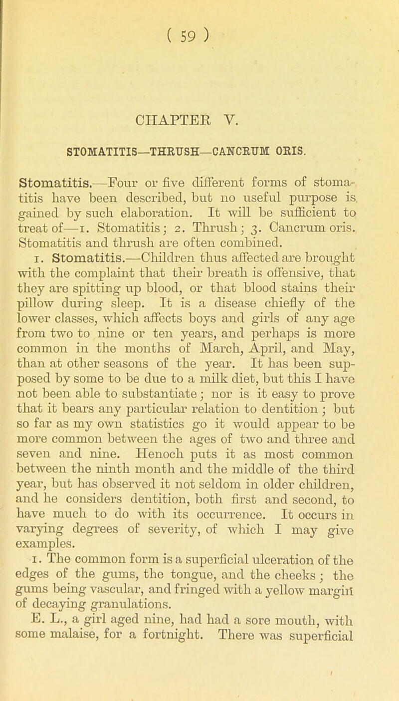 CHAPTER V. STOMATITIS—THEUSH—CANCEUM OEIS. Stomatitis.—Four or five different forms of stoma- titis have been described, but no useful purpose is. gained by such elaboration. It will be sufficient to treat of—i. Stomatitis; 2. Thrush; 3. Cancrum oris. Stomatitis and thrush are often combined. I. Stomatitis.—Cliildren thus affected are brought with the complaint that their breath is offensive, that they are spitting up blood, or that blood stains their pillow during sleep. It is a disease chiefly of the lower classes, which affects boys and girls of any age from two to nine or ten years, and perhaps is more common in the months of March, April, and May, than at other seasons of the year. It has been sup- posed by some to be due to a milk diet, but this I have not been able to substantiate; nor is it easy to prove that it bears any particular relation to dentition ; but so far as my own statistics go it would appear to be more common between the ages of two and three and seven and nine. Henoch puts it as most common between the ninth month and the middle of the third year, but has observed it not seldom in older children, and he considers dentition, both first and second, to have much to do with its occurrence. It occurs in varying degrees of severity, of which I may give examples. I. The common form is a superficial ulceration of the edges of the gums, the tongue, and the cheeks; the gums being vascular, and fringed with a yellow mai-giil of decaying granulations. E. L., a girl aged nine, had had a sore mouth, with some malaise, for a fortnight. There was superficial