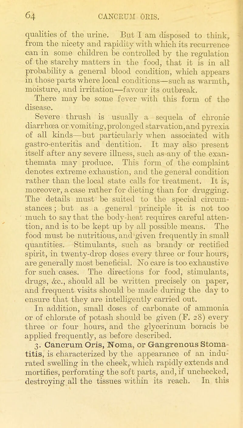 qualities of the urine. But I am disposed to thinks from the nicety and rapidity witli which its recurrence can in some children be controlled by the regulation of the starchy matters in the food, that it is in all probahihty a general blood condition, which appears in those parts where local conditions—such as warmth, moisture, and irritation—favour its outbreak. There may be some fever with tliis form of the disease. Severe thrush is usually a sequela of chronic diarrhoea or vomiting, prolonged starvation, and j^yrexia of all kinds—hut particularly when associated with gastro-enteritis and dentition. It may o.lso present itself after any severe iUness, such as any of the exan- themata may produce. This form of the complaint denotes extreme exhaustion, and the general condition rather than the local state calls for treatment. It is, moreover, a case rather for dieting than for drugging. The details must be suited to the sjaecial circum- stances ; but as a general prmciple it is not too much to say that the body-heat requires careful atten- tion, and is to be kept up by all possible means. The food must be nutritious, and given frequently in small quantities. Stimulants, such as brandy or rectified spirit, in twenty-drop doses every three or four houi’S, are generally most beneficial. No care is too exhaustive for such cases. The directions for food, stimulants, drugs, ifec., should all be written precisely on paper, and frequent visits should be made during the day to ensure that they are intelligently carried out. In addition, small doses of carbonate of ammonia or of chlorate of potash should be given (F. 28) every three or four hours, and the glycerinum boracis be apphed frequently, as before described. 3. Cancrum Oris, Noma, or Gangrenous Stoma- titis, is characterized by the appearance of an indu- rated swelling in the cheek, which rapidly extends and mortifies, perforating the soft parts, and, if unchecked, destroying all the tissues within its reach. In this