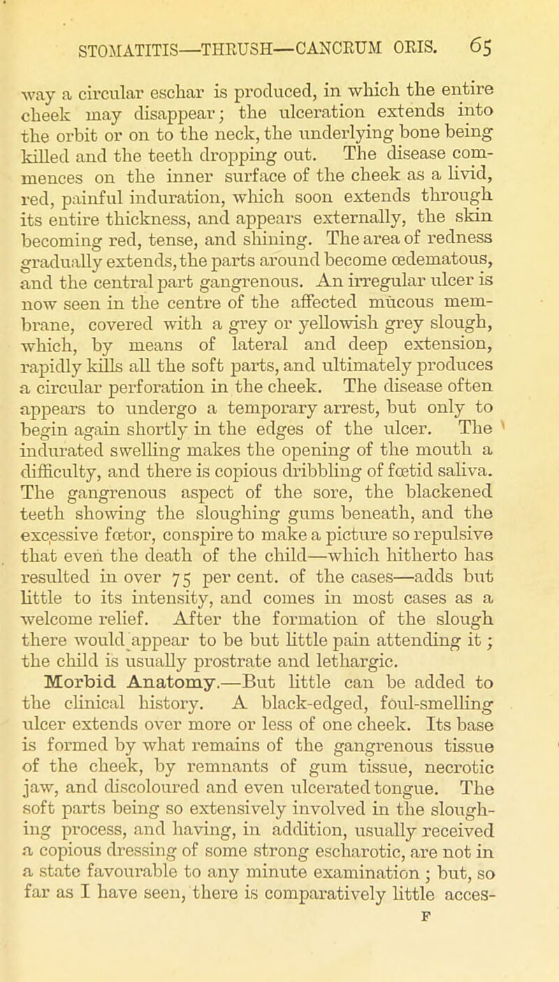 way a circular eschar is produced, in which the entire cheek may disappear; the ulceration extends into the orbit or on to the neck, the underlying bone being killed and the teeth dropping out. The disease com- mences on the inner surface of the cheek as a livid, red, painful induration, which soon extends through its entire thickness, and appears externally, the skin becoming red, tense, and shining. The area of redness gradually extends, the parts around become oedematous, and the central part gangrenous. An irregular ulcer is now seen in the centre of the affected mucous mem- brane, covered with a grey or yellowish grey slough, which, by means of lateral and deep extension, rapidly kills all the soft parts, and ultimately produces a circular perforation in the cheek. The disease often appears to undergo a temporary arrest, but only to begin again shortly in the edges of the ulcer. The ' indurated swelling makes the opening of the mouth a difficulty, and there is copious dribbling of foetid saliva. The gangrenous aspect of the sore, the blackened teeth showing the sloughing gums beneath, and the excessive foetor, conspire to make a picture so repulsive that even the death of the child—which hitherto has resulted in over 75 per cent, of the cases—adds but little to its intensity, and comes in most cases as a welcome relief. After the formation of the slough there woukbappear to be but little pain attending it; the child is usually prostrate and lethargic. Morbid Anatomy.—But little can be added to the clinical history. A black-edged, foul-smelling ulcer extends over more or less of one cheek. Its base is formed by what remains of the gangrenous tissue of the cheek, by remnants of gum tissue, necrotic jaw, and discoloured and even ulcerated tongue. The soft parts being so extensively involved in the slough- ing process, and having, in addition, usually received a copious dressing of some strong escharotic, are not in a state favourable to any minute examination ; but, so far as I have seen, there is comparatively little acces- F