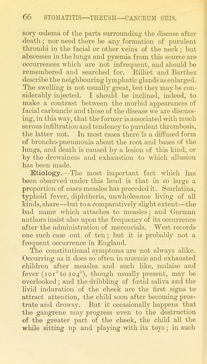 sory (Eclema of the parts surrounding the disease after death; nor need there be any formation of purulent thrombi in the facial or other veins of the necic; but abscesses in the lungs and pyaemia from tliis source are occurrences which are not infrequent, and should be remembered and searched for. Rilliet and Barthez describe the neighbouring lymphatic glands asenlai-ged. The swelhng is not usually great, biit they may be con- siderably injected. I should be inchned, mdeed, to make a contrast between the morbid appearances of facial carbuncle and those of the disease we are discuss- ing, in this way, that the former is associated with much serous infiltration and tendency to purulent thrombosis, the latter not. In most cases there is a diffused fonn of broncho-pneumonia about the root and bases of the lungs, and death is caused by a lesion of this kind, or by the drowsiness and exhaustion to which allusion has been made. Etiology.—The most imjjortant fact which has been observed under this head is that in so large a proportion of cases measles has preceded it. Scarlatina, typhoid fever, diphtheria, unwholesome Living of all kinds, share—but to a comparatively slight extent—the bad name which attaches to measles; and German authors insist also upon the frequency of its occurrence after the administration of mercurials. West records one such case out of ten; but it is probably not a frequent occurrence in England. The constitutional symptoms are not always alike. Occurring as it does so often in auiemic and exhausted children after measles and such like, malaise and fever (ioi°to 104°), though usually jji’eseut, may be overlooked; and the dribbhng of foetid sahva and the livid induration of the cheek are the fii'st signs to attract attention, the child soon after becoming pros- trate and drowsy. But it occasionally hapj)ens that the gangrene may progress even to the destruction of the gi’eater part of the cheek, the child all the while sitting uj? and playing with its toys; in such