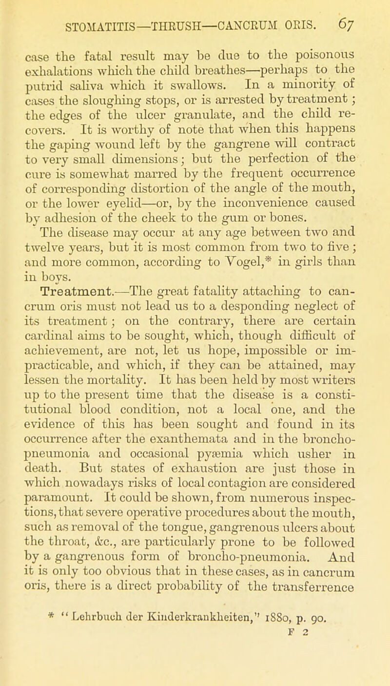 case the fatal result may be due to the poisonous exhalations which the child breathes—perhaps to the putrid sahva which it swallows. In a minority of cases the sloughing stops, or is arrested by treatment; the edges of the ulcer granulate, and the child re- covers. It is worthy of note that when this happens the gaping wound left by the gangrene will contract to very small dimensions; but the pei'fection of the cure is somewhat marred by the frequent occurrence of corresponding distortion of the angle of the mouth, or the lower eyelid—or, by the inconvenience caused by adhesion of the cheek to the gum or bones. The disease may occur at any age between two and twelve years, but it is most common from two to five ; and more common, according to Vogel,* ui girls than in boys. Treatment.—The great fatality attaching to can- crum oris must not lead us to a desponding neglect of its treatment; on the contrary, there are certain cardinal aims to be sought, which, though difiicult of achievement, are not, let us hope, impossible or im- practicable, and which, if they can be attained, may lessen the mortaUty. It has been held by most winters up to the present time that the disease is a consti- tutional blood condition, not a local one, and the evidence of this has been sought and found in its occurrence after the exanthemata and in the broncho- pneumonia and occasional pysemia which usher in death. But states of exhaustion are just those in Avhich nowadays risks of local contagion are considered paramount. It could be shown, from numerous inspec- tions, that severe operative procedures about the mouth, such as removal of the tongue, gangrenous ulcers about the throat, &c., are particularly prone to be followed by a gangrenous form of broncho-pneumonia. And it is only too obvious that in these cases, as in cancrum oris, there is a direct probabihty of the transferrence * “ Lehrbucli der Kiuderkrankheiten,” 1880, p. 90. F 2