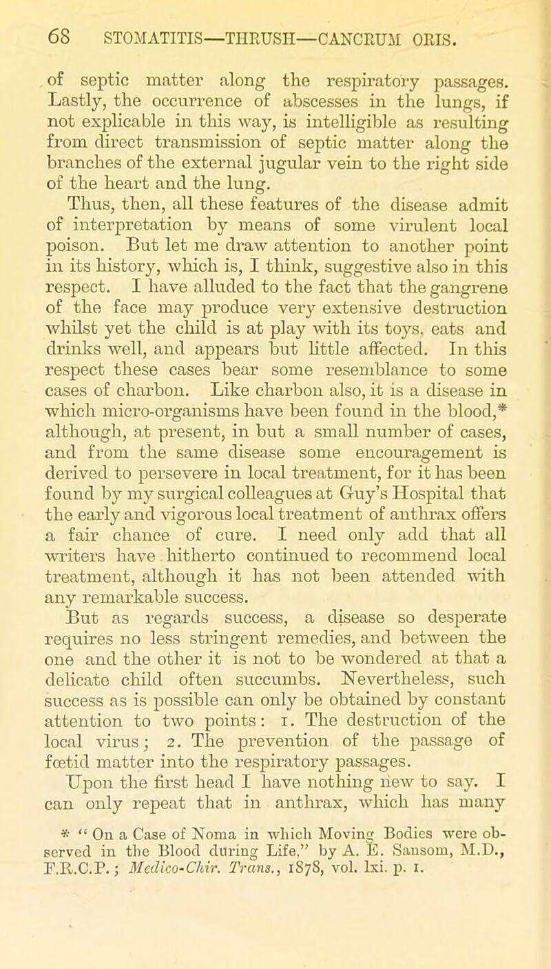 of septic matter along the respiratory passages. Lastly, the occurrence of abscesses in the lungs, if not explicable in this way, is intelligible as resulting from direct transmission of septic matter along the bi’anches of the external jugular vein to the right side of the heart and the lung. Thus, then, all these features of the disease admit of interpretation by means of some virulent local poison. But let me draw attention to another point in its history, which is, I think, suggestive also in this respect. I have alluded to the fact that the gangrene of the face may produce very extensive destruction whilst yet the child is at play with its toys, eats and drinks well, and appears but httle affected. In this respect these cases bear some resemblance to some cases of charbon. Like charbon also, it is a disease in which micro-organisms have been found in the blood,* although, at present, in but a small number of cases, and from the same disease some encouragement is derived to persevere in local treatment, for it has been found by my surgical colleagues at Guy’s Hospital that the early and vigorous local treatment of anthrax offers a fair chance of cure. I need only add that all writers have hitherto continued to recommend local treatment, although it has not been attended with any remarkable success. But as regards success, a disease so desperate requires no less stringent remedies, and between the one and the other it is not to be wondered at that a delicate child often succumbs. Nevertheless, such success as is possible can only be obtained by constant attention to two points: i. The destruction of the local virus; 2. The prevention of the passage of foetid matter into the respiratory passages. Upon the first head I have nothing new to say. I can only repeat that in anthrax, which has many * “ On a Case of Noma in winch Moving Bodies were ob- served in the Blood during Life,” by A. E. Sansom, M.D., P.R.C.P.; Mcdico-Chir. Trans., 1878, vol. Ixi. p. i.