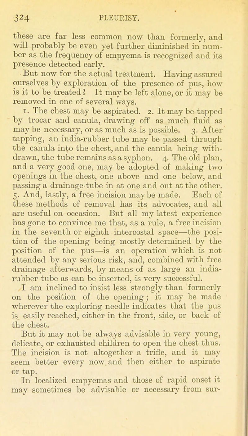 these are far less common now than formerly, and will probably be even yet further diminished in num- ber as the frequency of empyema is recognized and its presence detected early. But now for the actual treatment. Having assui’ed ourselves by exploration of the presence of pus, how is it to be treated! It maybe left alone,or it may be removed in one of several ways. I. The chest may be aspirated. 2. It may be tapped by trocar and canula, drawing off as much fluid as may be necessary, or as much as is possible. 3. After tapping, an india-rubber tube may be passed through the canula into the chest, and the canula being with- di’awn, the tube remains as a syphon. 4. The old plan, and a very good one, may be adopted of making two openings in the chest, one above and one below, and passing a drainage-tube in at one and out at the other. 5. And, lastly, a free incision maybe made. Each of these methods of removal has its advocates, and all are useful on occasion. But all my latest experience has gone to convince me that, as a rule, a free incision in the seventh or eighth intercostal space—the posi- tion of the opening being mostly determined by the position of the pus—is an operation which is not attended by any serious risk, and, combined with free drainage afterwards, by means of as large an india- rubber tube as can be inserted, is very successful. I am inclined to insist less strongly than formerly on the position of the opening; it may be made wherever the exploring needle indicates that the pus is easily reached, either in the front, side, or back of the chest. But it may not be always advisable in very young, delicate, or exhausted children to open the chest thus. The incision is not altogether a trifle, and it may seem better every now, and then either to aspirate or tap. In localized empyemas and those of rapid onset it may sometimes be advisable or necessary from sur-