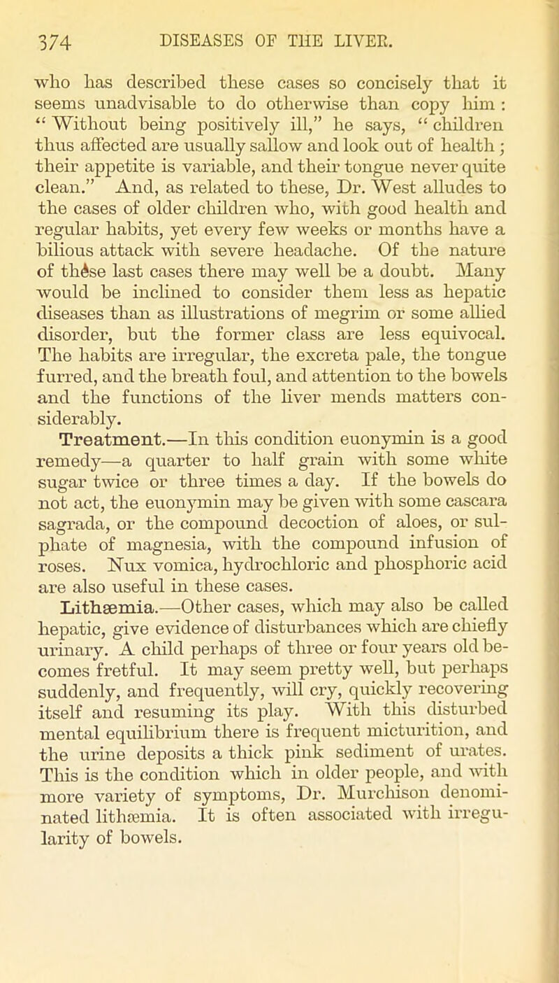 who has described these cases so concisely that it seems unadvisable to do otherwise than copy liim : “ Without being positively ill,” he says, “ children thus affected are usually sallow and look out of health ; their appetite is variable, and them tongue never quite clean.” And, as related to these. Dr. West alludes to the cases of older children who, with good health and regular habits, yet every few weeks or months have a bilious attack with severe headache. Of the nature of th^se last cases there may well be a doubt. Many would be inclined to consider them less as hepatic diseases than as illustrations of megrim or some aUied disorder, but the former class are less equivocal. The habits are irregular, the excreta pale, the tongue fui-red, and the breath foul, and attention to the bowels and the functions of the hver mends matters con- siderably. Treatnaent.—In this condition euonymin is a good remedy—a quarter to half grain with some wliite sugar twice or three times a day. If the bowels do not act, the euonymin may be given with some cascara sagrada, or the compound decoction of aloes, or sul- phate of magnesia, with the compound infusion of roses. Nux vomica, hydrochloric and phosphoric acid are also useful in these cases. Lithsemia.—Other cases, which may also be called hepatic, give evidence of disturbances which are chiefly urinary. A child perhaps of three or four years old be- comes fretful. It may seem pretty well, but perhaps suddenly, and frequently, will cry, quickly recovering itself and resuming its play. With this disturbed mental equihbrium there is frequent micturition, and the urine deposits a thick pink sediment of urates. This is the condition which in older people, and -nuth more variety of symptoms. Dr. Murchison denomi- nated lithajmia. It is often associated with irregu- larity of bowels.