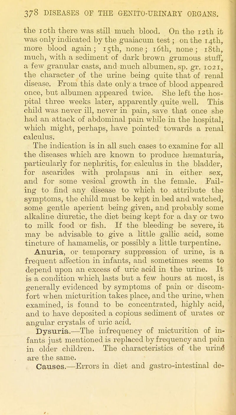 the loth there was still much blood. On the 12th it was only indicated by the guaiacum test; on the 14th, more blood again; 15th, none; i6th, none; i8th, much, with a sediment of dark brown grumous stuff, a few granular casts, and much albumen, sp. gr. 1021, the character of the ux’ine being quite that of renal disease. From this date onlj^ a trace of blood appeared once, but albumen appeared twice. She left the hos- pital three weeks later, apparently quite well. This child was never ill, never in pain, save that once she had an attack of abdominal pain while in the hospital, which might, perhaps, have pointed towards a renal calculus. The indication is in all such cases to examine for all the diseases which are known to produce hfematuria, particularly for nephritis, for calculus in the bladder, for ascarides with prolapsus ani in either sex, and for some vesical growth in the female. Fail- ing to find any disease to which to attribute the symptoms, the child must be kept in bed and watched, some gentle aperient being given, and probably some alkaline diuretic, the diet being kept for a day or two to milk food or fish. If the bleeding be severe, it ] may be advisable to give a little galhc acid, some , tincture of hamamehs, or possibly a httle turpentine. | Anuria, or temporary suppression of urine, is a | frequent affection in infants, and sometimes seems to j depend upon an excess of uric acid in the urine. It is a condition whicl\ lasts but a few hours at most, is ' generally evidenced by symptoms of pain or discom- fort when micturition takes place, and the urine, when examined, is found to be concentrated, highly acid, and to have deposited a copious sediment of urates or angular crystals of uric acid. Dysuria.—^The infrequency of micturition of in- fants just mentioned is rejjlaced by frequency and pain in older children. The characteristics of the urind are the same. Causes.—Errors in diet and gastro-intestinal de-