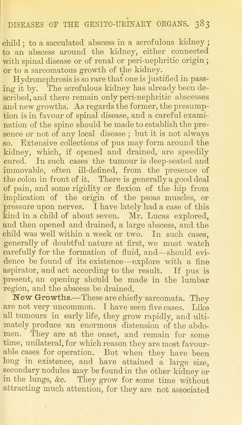 cliild; to a sacculated abscess in a scrofulous kidney ; to an abscess around the kidney, either connected with spinal disease or of renal or peri-nephritic origin; or to a sarcomatous growth of the kidney. Hydronephrosis is so rare that one is justified in pass- ing it by. The scrofulous kidney has already been de- scribed, and there remain only peri-nephritic abscesses and new growths. As regards the former, the presump- tion is in favour of spinal disease, and a careful exami- nation of the spine should be made to estabhsh the pre- sence or not of any local disease ; but it is not always so. Extensive collections of pus may form around the kidney, which, if opened and drained, are speedily cured. In such cases the tumour is deep-seated and immovable, often ill-defined, from the presence of the colon in front of it. There is generally a good deal of pain, and some ifigidity or flexion of the hip from implication of the origin of the psoas muscles, or pressure upon nerves. I have lately had a case of this kind in a child of about seven. Mr. Lucas explored, and then opened and drained, a large abscess, and the child was well within a week or two. In such cases, generally of doubtful nature at first, we must watch carefully for the formation of fluid, and—should evi- dence be found of its existence—explore with a fine aspirator, and act according to the result. If pus is present, an opening shotild be made in the lumbar region, and the abscess be drained. New Growths.—These are chiefly sarcomata. They are not very uncommon. I have seen five cases. Like all tumours in early life, they grow rapidly, and ulti- mately produce an enormous distension of the abdo- men. They are at the onset, and remain for some time, unilateral, for which reason they are most favour- able cases for operation. But when they have been long in existence, and have attained a large size, secondary nodules may be found in the other kidney or in the lungs, &c. They grow for some time without attracting much attention, for they are not associated