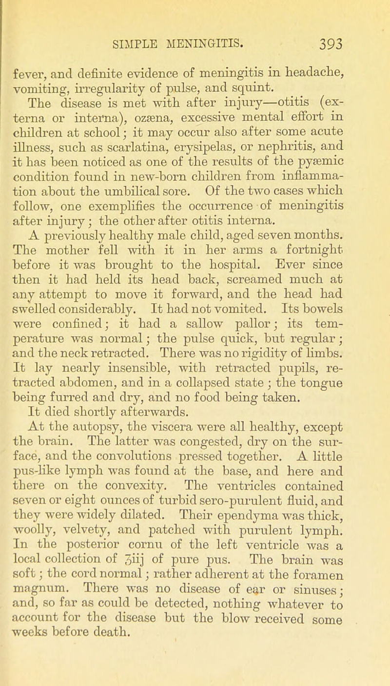 fever, and definite evidence of meningitis in headache, vomiting, uTegiilarity of pulse, and squint. The disease is met with after injury—otitis (ex- terna or interna), ozfena, excessive mental efibrt in children at school; it may occur also after some acute illness, such as scarlatina, erysipelas, or nephritis, and it has been noticed as one of the results of the pysemic condition found in new-born children from inflamma- tion about the umbilical sore. Of the two cases which follow, one exemplifies the occurrence of meningitis after injury j the other after otitis interna. A previously healthy male child, aged seven months. The mother fell with it in her arms a fortnight before it was brought to the hospital. Ever since then it had held its head back, screamed much at any attempt to move it forward, and the head had swelled considerably. It had not vomited. Its bowels were confined; it had a sallow pallor; its tem- perature was normal; the pulse quick, but regular; and the neck retracted. There was no rigidity of hmbs. It lay nearly insensible, with retracted pupils, re- tracted abdomen, and in a collapsed state ; the tongue being furred and dry, and no food being taken. It died shortly afterwards. At the autopsy, the viscera were all healthy, except the brain. The latter was congested, dry on the sur- face, and the convolutions pressed together. A little pus-hke lymph was found at the base, and here and there on the convexity. The ventricles contained seven or eight ounces of turbid sero-purulent fluid, and they were widely dilated. Their ependyma was thick, woolly, velvety, and patched with purulent lymph. In the posterior cornu of the left ventricle was a local collection of 3iij of pure pus. The brain was soft; the cord normal j rather adherent at the foramen magnum. There was no disease of ear or sinuses; and, so far as could be detected, nothing whatever to account for the disease but the blow received some weeks before death.