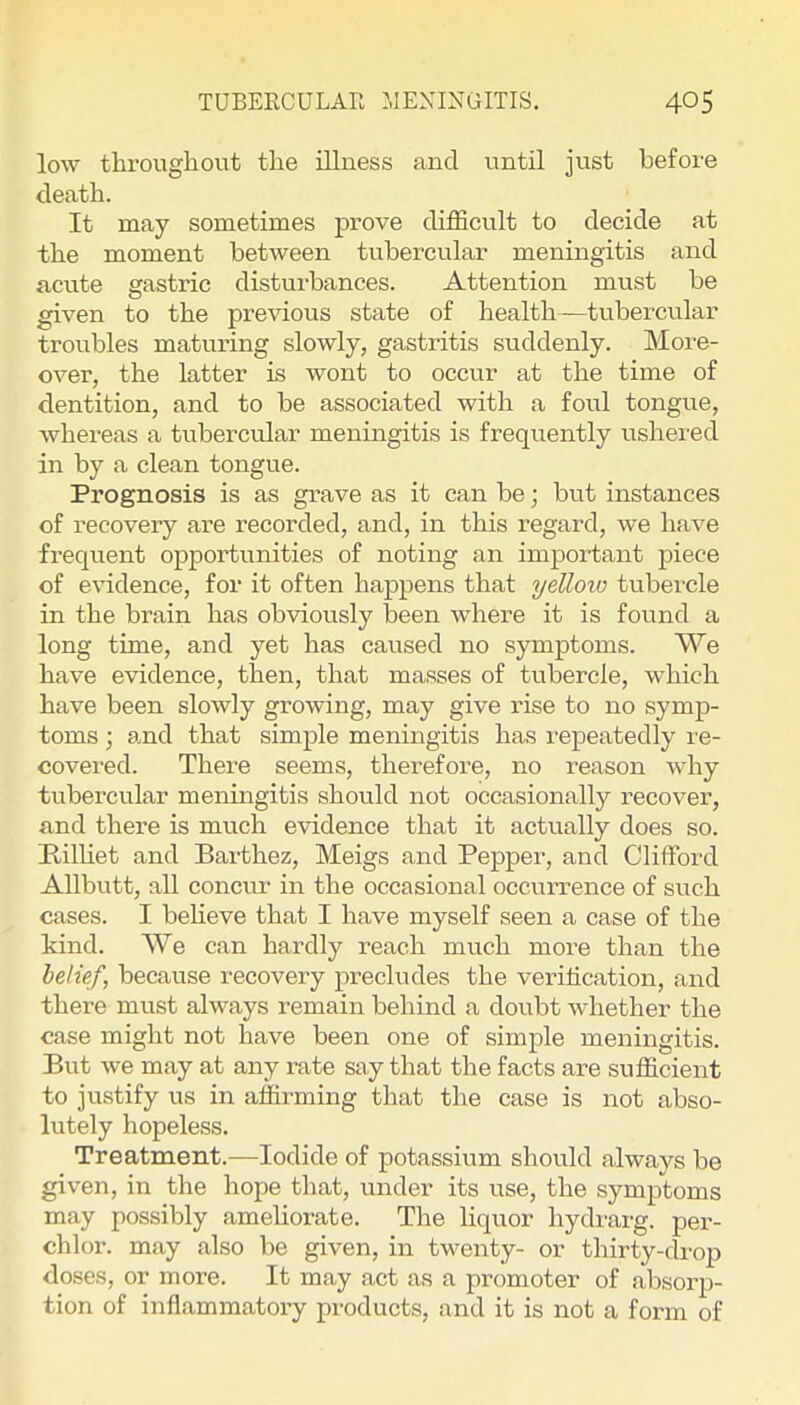 low throughout the illness and nntil just before death. It may sometimes prove difficult to decide at the moment between tubercular meningitis and acute gastric disturbances. Attention must be given to the previous state of health—tubercular troubles maturing slowly, gastritis suddenly. More- over, the latter is wont to occur at the time of dentition, and to be associated with a foul tongue, whereas a tubercular meningitis is frequently ushered in by a clean tongue. Prognosis is as grave as it can be; but instances of recovery are recorded, and, in this regard, we have frequent opportunities of noting an important piece of evidence, for it often happens that yeUoio tubercle in the brain has obviously been where it is found a long time, and yet has caused no symptoms. We have evidence, then, that masses of tubercle, which have been slowly growing, may give rise to no symp- toms ; amd that simple meningitis has repeatedly re- covered. There seems, therefore, no reason why tubercular meningitis should not occasionally recover, and there is much evidence that it actually does so. Milliet and Barthez, Meigs and Pepper, and Clifford Allbutt, all concur in the occasional occurrence of such cases. I believe that I have myself seen a case of the kind. We can hardly reach much more than the belief, because recovery precludes the verification, and there must always remain behind a doubt whether the case might not have been one of simple meningitis. But we may at any rate say that the facts are sufficient to justify us in affirming that the case is not abso- lutely hopeless. Treatment.—Iodide of potassium should always be given, in the hope that, under its use, the symptoms may possibly ameliorate. The liquor hydrarg. per- chlor. may also be given, in twenty- or thirty-drop doses, or more. It may act as a promoter of absoiqi- tion of inflammatory products, and it is not a form of