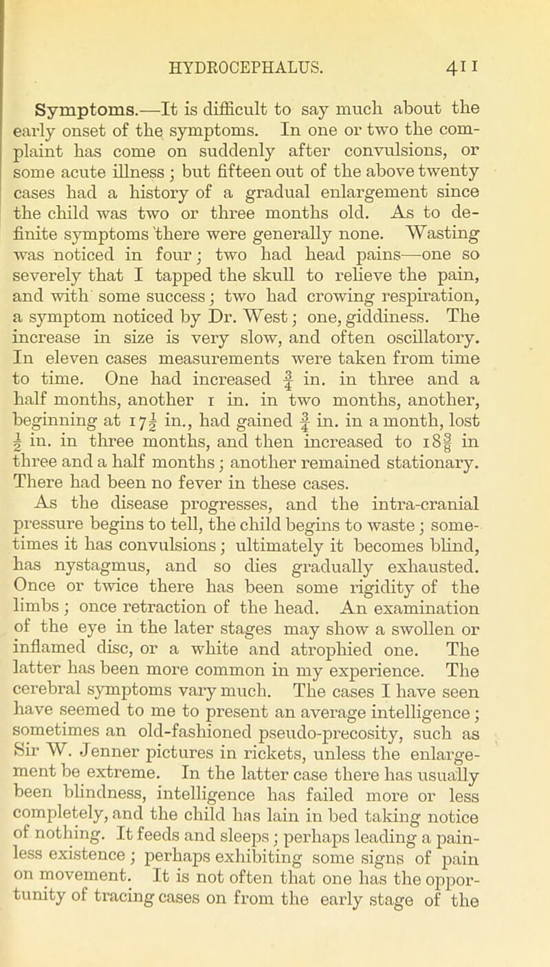 Symptoms.—It is difficult to say mucli about the early onset of the symptoms. In one or two the com- plaint has come on suddenly after convulsions, or some acute illness ; but fifteen out of the above twenty cases had a history of a gradual enlargement since the child was two or three months old. As to de- finite symptoms'there were generally none. Wasting was noticed in four; two had head pains—one so severely that I tapped the skull to relieve the pain, and with some success; two had crowing respiration, a symptom noticed by Dr. West; one,giddiness. The increase in size is very slow, and often oscillatory. In eleven cases measurements were taken from time to time. One had increased in. in three and a half months, another i in. in two months, another, beginning at 17^ in., had gained f m. in a month, lost 5 in. in three months, and then increased to i8| in three and a half months; another remained stationary. There had been no fever in these cases. As the disease progresses, and the intra-cranial pressure begins to tell, the child begins to waste; some- times it has convulsions; ultimately it becomes bhnd, has nystagmus, and so dies gradually exhausted. Once or twice there has been some rigidity of the limbs ; once retraction of the head. An examination of the eye in the later stages may show a swollen or inflamed disc, or a white and atrophied one. The latter has been more common in my experience. The cerebral symptoms vary much. The cases I have seen have seemed to me to present an average intelligence; sometimes an old-fashioned pseudo-precosity, such as Sir W. Jenner pictures in rickets, unless the enlarge- ment be extreme. In the latter case there has usually been blindness, intelligence has failed more or less completely, and the child has lain in bed taking notice of nothing. It feeds and sleeps; perhaps leading a pain- less existence ; perhaps exhibiting some signs of pain on movement. It is not often that one has the o]ipor- tunity of tracing cases on from the early stage of the