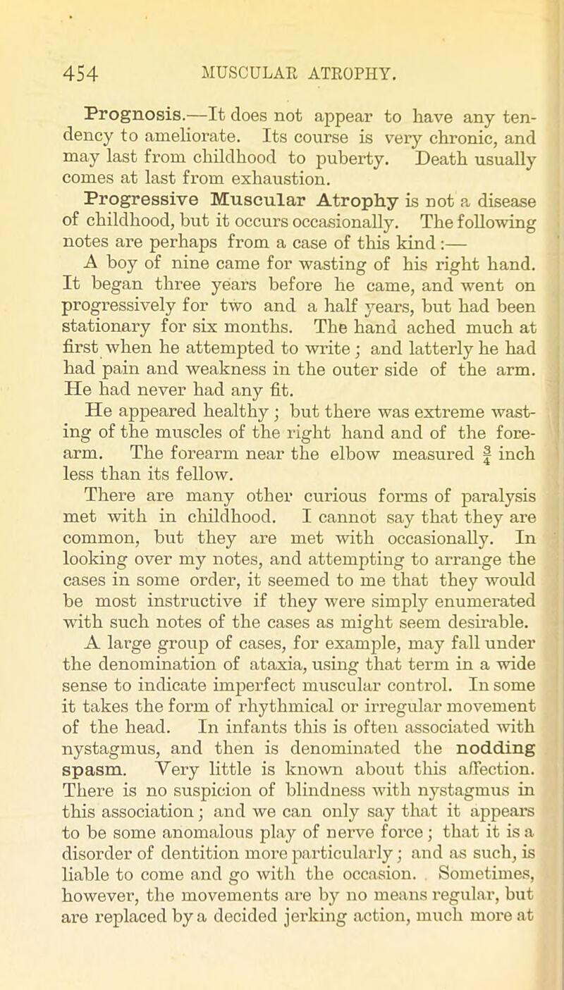 Prognosis.—It does not appear to have any ten- dency to ameliorate. Its course is v’ery chronic, and may last from childhood to puberty. Death usually comes at last from exhaustion. Progressive Muscular Atrophy is not a disease of childhood, but it occurs occasionally. The following notes are perhaps from a case of this kind:— A boy of nine came for wasting of his right hand. It began three years before he came, and went on progressively for two and a half years, but had been stationary for six months. The hand ached much at first when he attempted to write; and latterly he had had pain and weakness in the outer side of the arm. He had never had any fit. He appeared healthy; but there was extreme wast- ing of the muscles of the right hand and of the fore- arm. The forearm near the elbow measured | inch less than its fellow. There are many other curious forms of paralysis met with in childhood. I cannot say that they ai-e common, but they are met with occasionally. In looking over my notes, and attempting to arrange the cases in some order, it seemed to me that they would be most instructive if they were simply enumerated with such notes of the cases as might seem desirable. A large group of cases, for example, may fall under the denomination of ataxia, using that term in a wide sense to indicate imperfect muscular control. In some it takes the form of rhythmical or irregular movement of the head. In infants this is often associated with nystagmus, and then is denominated the nodding spasm. Very little is known about this affection. There is no suspicion of blindness with nystagmus in this association; and we can only say that it appears to be some anomalous play of nerve force; that it is a disorder of dentition moi’e particularly; and as such, is liable to come and go with the occasion. Sometimes, however, the movements are by no means regular, but are replaced by a decided jerking action, much more at