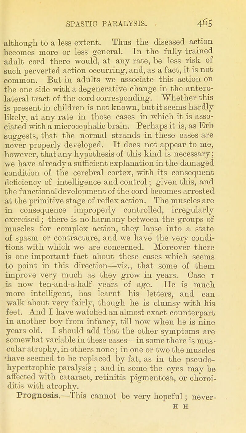 although to a less extent. Thus the diseased action becomes more or less general. In the fully trained adult cord there would, at any rate, be less risk of such perverted action occurring, and, as a fact, it is not common. But in adults we associate this action on the one side with a degenerative change in the antero- lateral tract of the cord corresponding. Whether this is present in children is not known, but it seems hardly likely, at any rate in those cases in which it is asso- ciated with a microcephahc brain. Perhaps it is, as Erb suggests, that the normal strands in these cases are never properly developed. It does not appear to me, however, that any hypothesis of this kind is necessary; we have already a sufficient explanation in the damaged condition of the cerebral cortex, with its consequent deficiency of intelhgence and control; given this, and the functional development of the cord becomes arrested at the primitive stage of reflex action. The muscles are in consequence improperly controlled, irregularly exercised; there is no harmony between the groups of muscles for complex action, they lapse into a state of spasm or contracture, and we have the very condi- tions with which we are concerned. Moreover there is one important fact about these cases which seems to point in this direction—viz., that some of them improve very much as they grow in years. Case i is now ten-and-a-half years of age. He is much more intelhgent, has learnt his letters, and can walk about very fairly, though he is clumsy with his feet. And I have watched an almost exact countei’part in another boy from infancy, till now when he is nine years old. I should add that the other symptoms are somewhat variable in these cases—in some there is mus- cular atrophy, in others none; in one or two the muscles •have seemed to be replaced by fat, as in the pseudo- hypertrophic paralysis ; and in some the eyes may be affected with cataract, retinitis pigmentosa, or choroi- ditis with atrophy. Prognosis.—This cannot be very hopeful; never- H n