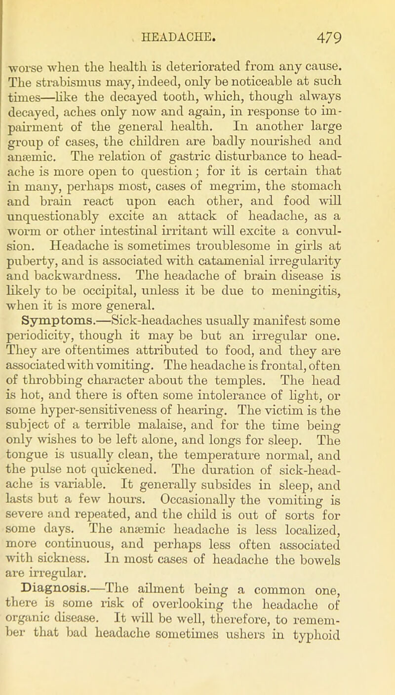 worse when the health is deteriorated from any cause. The strabismus may, indeed, only be noticeable at such times—hke the decayed tooth, wliich, though always decayed, aches only now and again, in response to im- pairment of the general health. In another large group of cases, the children are badly nourished and anfemic. The relation of gastric disturbance to head- ache is more open to question; for it is certain that in many, perhaps most, cases of megrim, the stomach and brain react upon each other, and food will unquestionably excite an attack of headache, as a worm or other intestinal irritant will excite a convul- sion. Headache is sometimes troublesome in girls at puberty, and is associated with catamenial irregularity and backwardness. The headache of brain disease is likely to be occipital, unless it be due to meningitis, when it is more general. Symptoms.—Sick-headaches usually manifest some periodicity, though it may be but an irregular one. They are oftentimes attributed to food, and they are associated with vomiting. The headache is frontal, often of throbbing character about the temples. The head is hot, and there is often some intolerance of Hght, or some hyper-sensitiveness of hearing. The victim is the subject of a terrible malaise, and for the time being only wishes to be left alone, and longs for sleep. The tongue is usually clean, the temperature normal, and the pulse not quickened. The duration of sick-head- ache is variable. It generally subsides in sleep, and lasts but a few hours. Occasionally the vomiting is severe and repeated, and the cliild is out of sorts for some days. The anjemic headache is less localized, more continuous, and perhaps less often associated with sickness. In most cases of headache the bowels are irregular. Diagnosis.—The ailment being a common one, there is some risk of overlooking the headache of organic disease. It will be well, therefore, to remem- ber that bad headache sometimes ushers in typhoid