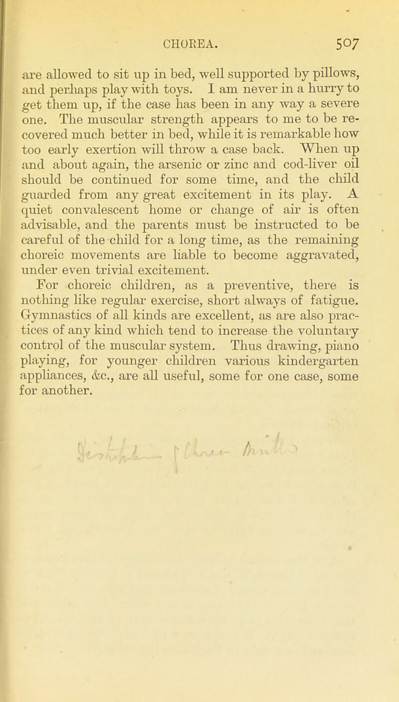 are allowed to sit up in bed, weU supported by pillows, and perhaps play with toys. I am never in a hurry to get them up, if the case has been in any way a severe one. The muscular strength appears to me to be re- covered much better in bed, while it is remarkable how too early exertion will throw a case back. When up and about again, the arsenic or zinc and cod-liver oil should be continued for some time, and the child guarded from any great excitement in its play. A quiet convalescent home or change of air is often advisable, and the parents must be instructed to be careful of the child for a long time, as the remaining choreic movements are liable to become aggravated, under even trivial excitement. For choreic children, as a preventive, there is nothing like regular exercise, short always of fatigue. Gymnastics of all kinds are excellent, as are also prac- tices of any kind which tend to increase the voluntary control of the muscular system. Thus drawing, piano playing, for younger children various kindergarten apphances, &c., are all useful, some for one case, some for another. 1 Jt < /)■ .