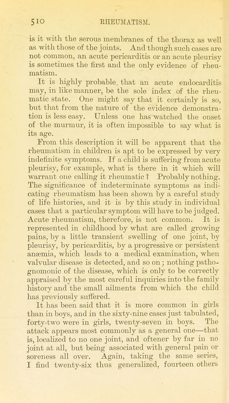 is it with the serous membranes of the thorax as well as with those of the joints. And though such cases are not common, an acute pericarditis or an acute pleurisy is sometimes the first and the only evidence of rheu- matism. It is highly probable, that an acute endocarditis may, in like manner, be the sole index of the rheu- matic state. One might say that it certainly is so, but that from the nature of the evidence demonstra- tion is less easy. Unless one has watched the onset of the murmur, it is often unpossible to say what is its age. From this descidption it will be apparent that the rheumatism in children is apt to be expressed by veiy indefinite symptoms. If a child is suffering from acute pleurisy, for example, what is there in it which ^vill warrant one calhng it rheumatic ? Probably nothing. The significance of indeterminate sym23toms as indi- cating rheumatism has been shown by a careful study of life histories, and it is by this study in individual cases that a particular symjDtom will have to be judged. Acute rheumatism, therefore, is not common. It is represented in childhood by what are called growing pains, by a little transient swelling of one joint, by pleurisy, by pericarditis, by a ^progressive or persistent anaemia, which leads to a medical examination, when valvular disease is detected, and so on; nothing patho- gnomonic of the disease, which is only to be correctly ajppraised by the most careful inquuies into the family histoiy and the small ailments from which the child has previously suffered. It has been said that it is more common in girls than in boys, and in the sixty-nine cases just tabulated, forty-two were in girls, twenty-seven in boys. The attack apjpears most commonly as a general one—that is, localized to no one joint, and oftener by far in no joint at all, but being associated with general pain or soreness all over. Again, taking the same series, I find twenty-six tluis generalized, foiuleen others