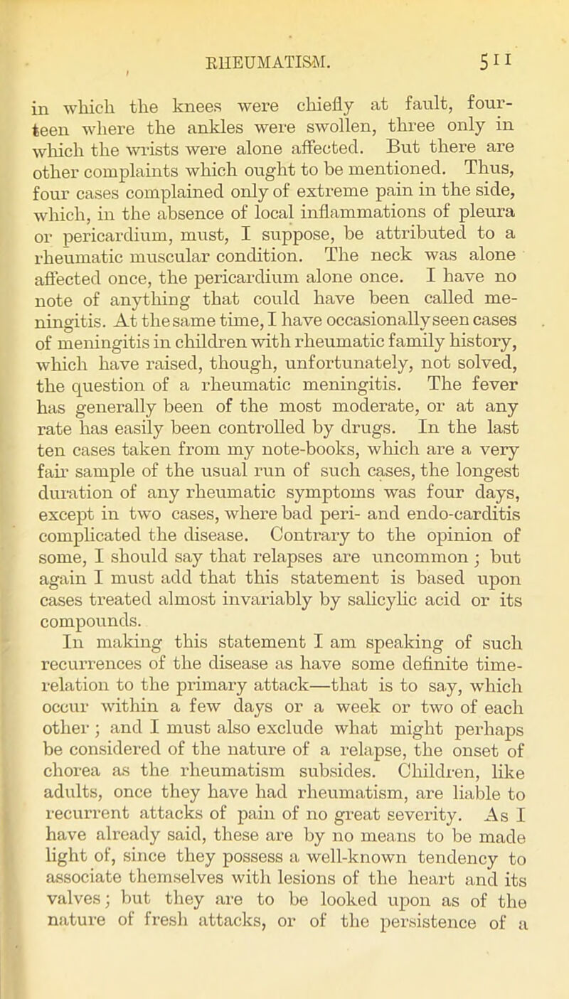 in which the knees were chiefly at fault, four- teen where the ankles were swollen, three only in wliich the wi'ists were alone affected. But there are other complaints which ought to be mentioned. Thus, four cases complained only of extreme pain in the side, which, in the absence of local inffammations of pleura or pericardium, must, I suppose, be attributed to a rheumatic muscular condition. The neck was alone affected once, the pericardium alone once. I have no note of anything that could have been called me- ningitis. At the same time, I have occasionally seen cases of meningitis in children with rheumatic family history, which have raised, though, unfortunately, not solved, the question of a rheumatic meningitis. The fever has generally been of the most moderate, or at any rate has easily been controlled by drugs. In the last ten cases taken from my note-books, wliich are a very fail' sample of the usual run of such cases, the longest duration of any rheumatic symptoms was four days, except in two cases, where bad peri- and endo-carditis complicated the disease. Contrary to the opinion of some, I should say that relapses are uncommon ■ but again I must add that this statement is based upon cases treated almost invariably by salicyHc acid or its compounds. In making this statement I am speaking of such recurrences of the disease as have some definite time- relation to the primary attack—that is to say, which occur within a few days or a week or two of each othei'; and I must also exclude what might perhaps be considered of the nature of a relapse, the onset of chorea as the rheumatism subsides. Children, like adults, once they have had rheumatism, are liable to recurrent attacks of pain of no great severity. As I have already said, these are by no means to be made light of, since they possess a well-known tendency to associate themselves with lesions of the heart and its valves; but they are to be looked upon as of the nature of fresh attacks, or of the persistence of a