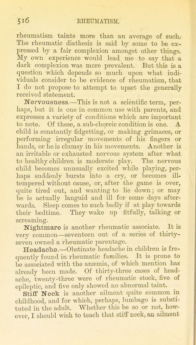 rheumatism taints more than an average of such. The rheumatic diathesis is said by some to be ex- pressed by a fair complexion amongst other things. My own experience would lead me to say that a dark complexion was more prevalent. But this is a question which depends so much upon what indi- viduals consider to be evidence of rheumatism, that I do not propose to attempt to upset the generally received statement. Wervousness.—This is not a scientific term, per- haps, but it is one in common use with parents, and expresses a variety of conditions which are important to note. Of these, a sub-chqreic condition is one. A child is constantly fidgetting, or making grimaces, or performing mregular movements of his fingers or hands, or he is clumsy in his movements. Another is an irritable or exhausted nervous system after what to healthy children is moderate play. The nervous child becomes unusually excited wliile playing, per- haps suddenly bursts into a cry, or becomes ill- tempered without cause, or, after the game is over, quite tired out, and wanting to lie down; or may be is actually languid and ill for some days after- wards. Sleep comes to such badly if at play towards them bedtime. They wake iip fitfully, talking or screaming. Nightmare is another rheumatic associate. It is very common—seventeen out of a series of thirty- seven owned a rheumatic parentage. Headache.—Obstinate headache in children is fre- quently found in rheumatic families. It is prone to be associated with the anremia, of which mention has already been made. Of thirty-three cases of head- ache, twenty-three were of rheumatic stock, five of epileptic, and five only showed no abnormal taint. Stiff Neck is another ailment quite common in childhood, and for which, perhaps, lumbago is substi- tuted in the adult. Whether this be so or not, how- ever, I should wish to teach that stiff neck, an ailment