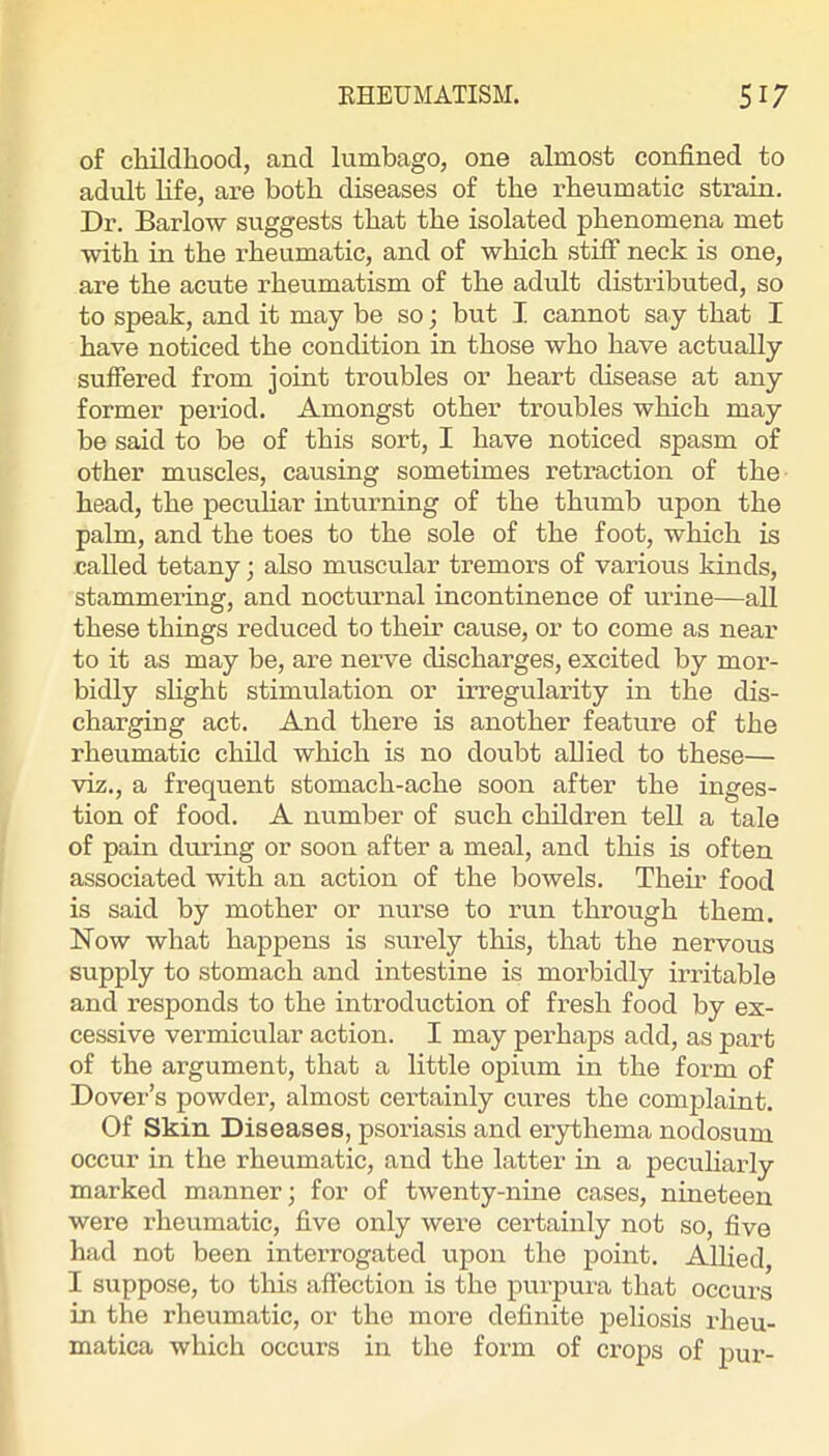 of childhood, and lumbago, one almost confined to adult life, are both diseases of the rheumatic strain. Dr. Barlow suggests that the isolated phenomena met with in the i-heumatic, and of which stiff neck is one, are the acute rheumatism of the adult distributed, so to speak, and it may be so; but I cannot say that I have noticed the condition in those who have actually suffered from joint troubles or heart disease at any former period. Amongst other troubles which may be said to be of this sort, I have noticed spasm of other muscles, causing sometimes retraction of the head, the pecuHar inturning of the thumb upon the palm, and the toes to the sole of the foot, which is called tetany; also muscular tremors of various kinds, stammering, and nocturnal incontinence of urine—all these things reduced to their cause, or to come as near to it as may be, are nerve discharges, excited by mor- bidly slight stimulation or irregularity in the dis- charging act. And there is another feature of the rheumatic child which is no doubt allied to these— viz., a frequent stomach-ache soon after the inges- tion of food. A number of such children tell a tale of pain during or soon after a meal, and this is often associated with an action of the bowels. Their food is said by mother or nurse to run through them. Now what happens is surely this, that the nervous supply to stomach and intestine is morbidly irritable and responds to the introduction of fresh food by ex- cessive vermicular action. I may perhaps add, as part of the argument, that a little opium in the form of Dover’s powder, almost certainly cures the complaint. Of Skin Diseases, psoriasis and erythema nodosum occur in the rheumatic, and the latter in a pecuharly marked manner; for of twenty-nine cases, nineteen were rheumatic, five only were certainly not so, five had not been interrogated upon the point. Allied, I suppose, to this affection is the purpura that occui's in the rheumatic, or the more definite j^eliosis rheu- matica which occurs in the form of crops of pur-