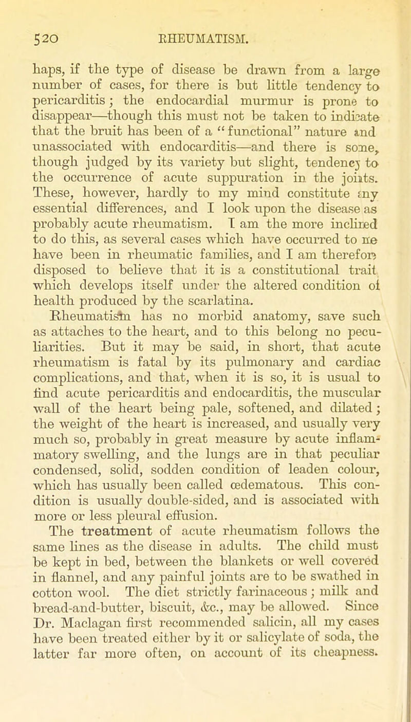 baps, if the type of disease be drawn from a large number of cases, for there is but little tendency to pericarditis; the endocardial murmur is prone to disappear—though this must not be taken to indicate that the bruit has been of a “ functional” nature ind unassociated with endocarditis—and there is soaie,. though judged by its variety but slight, tendencj to the occurrence of acute suppuration in the joiits. These, however, hai-dly to my mind constitute tny essential differences, and I look upon the disease as probably acute rheumatism. T am the more inchned to do this, as several cases which have occurred to no have been in rheumatic families, and I am therefoic disposed to believe that it is a constitutional trait which develops itself under the altered condition ol health produced by the scarlatina. Rheumatic has no morbid anatomy, save such as attaches to the heart, and to this belong no pecu- liarities. But it may be said, in short, that acute rheumatism is fatal by its pulmonary and cardiac complications, and that, when it is so, it is usual to find acute pericarditis and endocarditis, the muscular wall of the heart being pale, softened, and dilated; the weight of the heart is increased, and usually very much so, probably in great measure by acute inflam- matory swelling, and the lungs are in that pecuhar condensed, solid, sodden condition of leaden colour, which has usually been called cedematous. This con- dition is usually double-sided, and is associated with more or less pleural effusion. The treatment of acute rheiimatism follows the same fines as the disease in adults. The child must be kept in bed, between the blankets or well covered in flannel, and any painful joints are to be swathed in cotton wool. The diet strictly farinaceous ; mfik and bread-and-butter, biscuit, &c., may be allowed. Since Dr. Maclagan first recommended salicin, all my cases have been treated either by it or salicylate of soda, the latter far more often, on account of its cheapness.