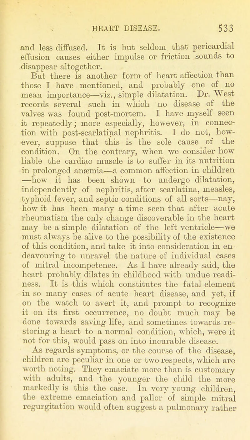 and less diffused. It is but seldom that pericardial effusion causes either impulse or friction sounds to disappear altogether. But there is another form of heart affection than those I have mentioned, and probably one of no mean importance—viz., simple dilatation. Dr. West records several such in wliich no disease of the valves was found post-mortem. I have myself seen it repeatedly; more especially, however, in connec- tion with post-scarlatinal nephritis. I do not, how- ever, suppose that this is the sole cause of the condition. On the contrary, when we consider how liable the cardiac muscle is to suffer in its nutrition in prolonged ansemia—a common affection in children —how it has been shown to undergo dilatation, independently of nephritis, after scarlatina, measles, typhoid fever, and septic conditions of all sorts—nay, how it has been many a time seen that after acute rheumatism the only change discoverable in the heart may be a simple dilatation of the left ventricle—we must always be ahve to the possibihty of the existence of this condition, and take it into consideration in en- deavouring to unravel the nature of individual cases of mitral incompetence. As I have already said, the heart probably dilates in childhood with undue readi- ness. It is this wliich constitutes the fatal element in so many cases of acute heart disease, and yet, if on the watch to avert it, and prompt to recognize it on its first occurrence, no doubt much may be done towards saving life, and sometimes towards re- storing a heart to a normal condition, which, were it not for this, would pass on into incurable disease. As regards symptoms, or the course of the disease, children are peculiar in one or two respects, which are worth noting. They emaciate more than is customary with adults, and the younger the child the more markedly is this the case. In very young children, the extreme emaciation and pallor of simple mitral regurgitation would often suggest a pulmonary rather