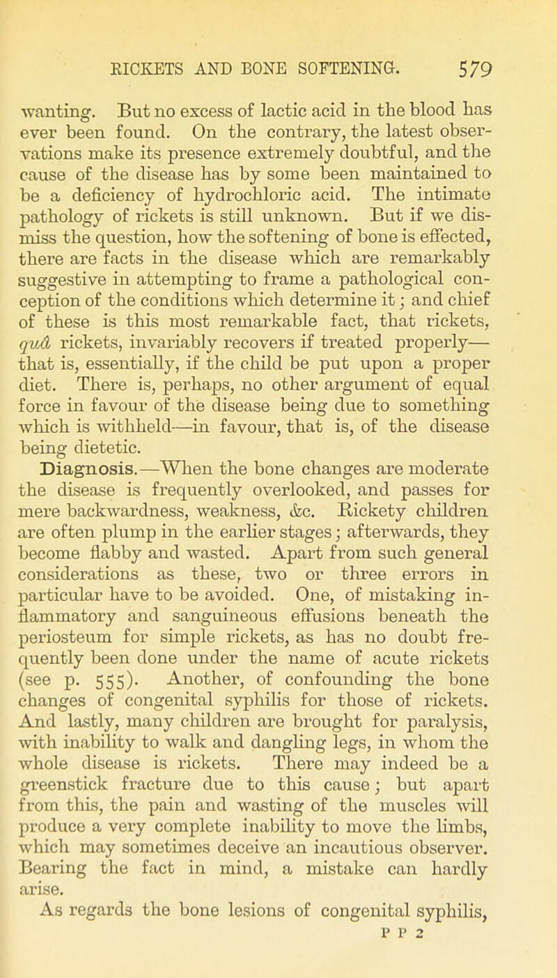 wanting. But no excess of lactic acid in the blood has ever been found. On the contrary, the latest obser- vations make its pi-esence extremely doubtful, and the cause of the disease has by some been maintained to be a deficiency of hydrochloric acid. The intimate pathology of rickets is still unknown. But if we dis- miss the question, how the softening of bone is efiected, there are facts in the disease which are remarkably suggestive in attempting to frame a pathological con- ception of the conditions which determine it; and chief of these is this most remarkable fact, that rickets, qud rickets, invariably recovers if treated properly— that is, essentially, if the child be put upon a proper diet. There is, perhaps, no other argument of equal force in favour of the disease being due to something which is withheld—in favour, that is, of the disease being dietetic. Diagnosis.—When the bone changes are moderate the disease is frequently overlooked, and passes for mere backwardness, weakness, &c. Rickety children are often plump in the earlier stages; afterwards, they become flabby and wasted. Apart from such general considerations as these, two or three errors in particular have to be avoided. One, of mistaking in- flammatory and sanguineous effusions beneath the periosteum for simple rickets, as has no doubt fre- quently been done under the name of acute rickets (see p. 555). Another, of confounding the bone changes of congenital syphihs for those of rickets. And lastly, many children ai’e brought for paralysis, with inability to walk and danghng legs, in whom the whole disease is rickets. There may indeed be a greenstick fracture due to this cause; but apart from this, the pain and wasting of the muscles will produce a very complete inabihty to move the hmbs, which may sometimes deceive an incautious observer. Bearing the fact in mind, a mistake can hardly arise. As regards the bone lesions of congenital syphilis,
