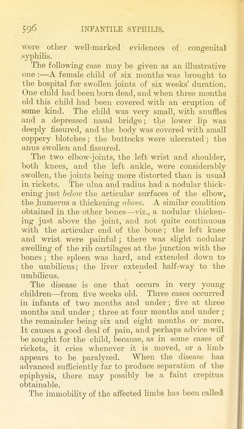 were other well-marked evidences of congenital syphilis. The following case may be given as an illustrative one :—A female child of six months was brought to the hospital for swollen joints of six weeks’ duration. One child had been born dead, and when three months old this child had been covered with an eruption of some kind. The child was very small, with snuffles and a depi’essed nasal bridge; the lower lip was deeply fissured, and the body was covered vdth small coppery blotches; the buttocks were ulcerated 3 the anus swollen and fissured. The two elbow-joints, the left wrist and shoulder, both knees, and the left ankle, were considembly swollen, the joints being more distorted than is usual in i-ickets. The ulna and radius had a nodular thick- ening jiist below the articular surfaces of the elbow,, the .humerus a thickening above. A similar condition obtained in the other bones—viz., a nodular thicken- ing just above the joint, and not quite continuous with the articular end of the bone; the left knee and wi’ist were painful; there was slight nodular swelHng of the rib cartilages at the junction with the bones; the spleen w^as hard, and extended down to the umbilicus; the liver extended half-way to the umbilicus. The disease is one that occurs in very young- children—from five weeks old. Three cases occurred in infants of two months and under; five at tlu’ee months and under; three at four months and under ; the remainder being six and eight months or more. It causes a good deal of pain, and perhaps advice will be sought for the child, becaiise, as in some cases of rickets, it cries whenever it is moved, or a limb appears to be paralyzed. When the disease has- advanced sufficiently far to jjroduce separation of tlie* epiphysis, there may possibly be a faint crepitu.s obtainable. The immobility of the affected limbs has been called!